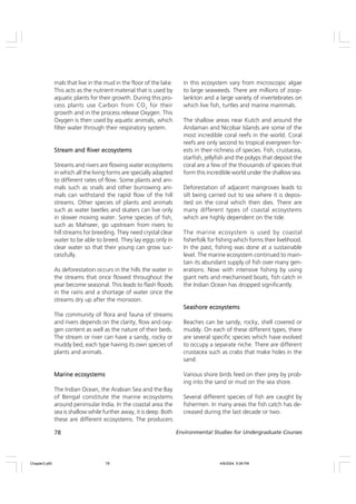 78 Environmental Studies for Undergraduate Courses
mals that live in the mud in the floor of the lake.
This acts as the nutrient material that is used by
aquatic plants for their growth. During this pro-
cess plants use Carbon from CO2
for their
growth and in the process release Oxygen. This
Oxygen is then used by aquatic animals, which
filter water through their respiratory system.
Stream and River ecosystems
Stream and River ecosystems
Stream and River ecosystems
Stream and River ecosystems
Stream and River ecosystems
Streams and rivers are flowing water ecosystems
in which all the living forms are specially adapted
to different rates of flow. Some plants and ani-
mals such as snails and other burrowing ani-
mals can withstand the rapid flow of the hill
streams. Other species of plants and animals
such as water beetles and skaters can live only
in slower moving water. Some species of fish,
such as Mahseer, go upstream from rivers to
hill streams for breeding. They need crystal clear
water to be able to breed. They lay eggs only in
clear water so that their young can grow suc-
cessfully.
As deforestation occurs in the hills the water in
the streams that once flowed throughout the
year become seasonal. This leads to flash floods
in the rains and a shortage of water once the
streams dry up after the monsoon.
The community of flora and fauna of streams
and rivers depends on the clarity, flow and oxy-
gen content as well as the nature of their beds.
The stream or river can have a sandy, rocky or
muddy bed, each type having its own species of
plants and animals.
Marine ecosystems
Marine ecosystems
Marine ecosystems
Marine ecosystems
Marine ecosystems
The Indian Ocean, the Arabian Sea and the Bay
of Bengal constitute the marine ecosystems
around peninsular India. In the coastal area the
sea is shallow while further away, it is deep. Both
these are different ecosystems. The producers
in this ecosystem vary from microscopic algae
to large seaweeds. There are millions of zoop-
lankton and a large variety of invertebrates on
which live fish, turtles and marine mammals.
The shallow areas near Kutch and around the
Andaman and Nicobar Islands are some of the
most incredible coral reefs in the world. Coral
reefs are only second to tropical evergreen for-
ests in their richness of species. Fish, crustacea,
starfish, jellyfish and the polyps that deposit the
coral are a few of the thousands of species that
form this incredible world under the shallow sea.
Deforestation of adjacent mangroves leads to
silt being carried out to sea where it is depos-
ited on the coral which then dies. There are
many different types of coastal ecosystems
which are highly dependent on the tide.
The marine ecosystem is used by coastal
fisherfolk for fishing which forms their livelihood.
In the past, fishing was done at a sustainable
level. The marine ecosystem continued to main-
tain its abundant supply of fish over many gen-
erations. Now with intensive fishing by using
giant nets and mechanised boats, fish catch in
the Indian Ocean has dropped significantly.
Seashore ecosystems
Seashore ecosystems
Seashore ecosystems
Seashore ecosystems
Seashore ecosystems
Beaches can be sandy, rocky, shell covered or
muddy. On each of these different types, there
are several specific species which have evolved
to occupy a separate niche. There are different
crustacea such as crabs that make holes in the
sand.
Various shore birds feed on their prey by prob-
ing into the sand or mud on the sea shore.
Several different species of fish are caught by
fishermen. In many areas the fish catch has de-
creased during the last decade or two.
Chapter3.p65 4/9/2004, 5:08 PM
78
 