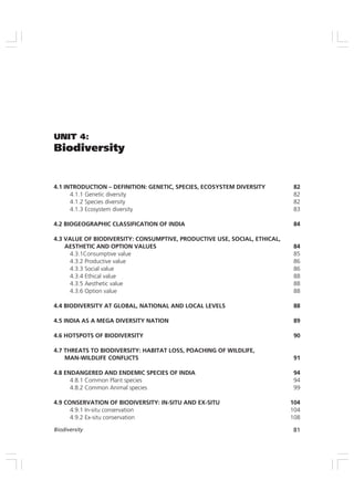 81
Biodiversity
UNIT 4:
Biodiversity
4.1 INTRODUCTION – DEFINITION: GENETIC, SPECIES, ECOSYSTEM DIVERSITY 82
4.1.1 Genetic diversity 82
4.1.2 Species diversity 82
4.1.3 Ecosystem diversity 83
4.2 BIOGEOGRAPHIC CLASSIFICATION OF INDIA 84
4.3 VALUE OF BIODIVERSITY: CONSUMPTIVE, PRODUCTIVE USE, SOCIAL, ETHICAL,
AESTHETIC AND OPTION VALUES 84
4.3.1Consumptive value 85
4.3.2 Productive value 86
4.3.3 Social value 86
4.3.4 Ethical value 88
4.3.5 Aesthetic value 88
4.3.6 Option value 88
4.4 BIODIVERSITY AT GLOBAL, NATIONAL AND LOCAL LEVELS 88
4.5 INDIA AS A MEGA DIVERSITY NATION 89
4.6 HOTSPOTS OF BIODIVERSITY 90
4.7 THREATS TO BIODIVERSITY: HABITAT LOSS, POACHING OF WILDLIFE,
MAN-WILDLIFE CONFLICTS 91
4.8 ENDANGERED AND ENDEMIC SPECIES OF INDIA 94
4.8.1 Common Plant species 94
4.8.2 Common Animal species 99
4.9 CONSERVATION OF BIODIVERSITY: IN-SITU AND EX-SITU 104
4.9.1 In-situ conservation 104
4.9.2 Ex-situ conservation 108
 