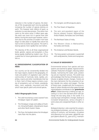 84 Environmental Studies for Undergraduate Courses
reduction in the number of species, the diver-
sity of life recuperated each time by gradually
increasing the number of species existing on
earth. This however took millions of years, as
evolution is a very slow process. Thus when man
came on the scene some 2 million years ago,
the earth was more rich in species than ever
before. During the recent past however, extinc-
tions due to the activities of modern man have
begun to take place so rapidly that nature has
had no time to evolve new species. The earth is
loosing species more rapidly than ever before.
The diversity of life at all three organisational
levels, genetic, species and ecosystem, is thus
being rapidly modified by modern man. This is
a great loss to future generations who will fol-
low us.
4.2 BIOGEOGRAPHIC CLASSIFICATION OF
INDIA
Our country can be conveniently divided into
ten major regions, based on the geography, cli-
mate and pattern of vegetation seen and the
communities of mammals, birds, reptiles, am-
phibia, insects and other invertebrates that live
in them. Each of these regions contains a vari-
ety of ecosystems such as forests, grasslands,
lakes, rivers, wetlands, mountains and hills,
which have specific plant and animal species.
India’s Biogeographic Zones
1. The cold mountainous snow covered Trans
Himalayan region of Ladakh.
2. The Himalayan ranges and valleys of Kash-
mir, Himachal Pradesh, Uttarakhand, Assam
and other North Eastern States.
3. The Terai, the lowland where the Himalayan
rivers flow into the plains.
4. The Gangetic and Bhramaputra plains.
5. The Thar Desert of Rajasthan.
6. The semi arid grassland region of the
Deccan plateau Gujarat, Maharashtra,
Andra Pradesh, Karnataka and Tamil Nadu.
7. The Northeast States of India,
8. The Western Ghats in Maharashtra,
Karnataka and Kerala.
9. The Andaman and Nicobar Islands.
10. The long western and eastern coastal belt
with sandy beaches, forests and mangroves.
4.3 VALUE OF BIODIVERSITY
Environmental services from species and eco-
systems are essential at global, regional and lo-
cal levels. Production of oxygen, reducing carbon
dioxide, maintaining the water cycle, protect-
ing soil are important services. The world now
acknowledges that the loss of biodiversity con-
tributes to global climatic changes. Forests are
the main mechanism for the conversion of car-
bon dioxide into carbon and oxygen. The loss
of forest cover, coupled with the increasing re-
lease of carbon dioxide and other gases through
industrialization contributes to the ‘greenhouse
effect’. Global warming is melting ice caps, re-
sulting in a rise in the sea level which will sub-
merge the low lying areas in the world. It is
causing major atmospheric changes, leading to
increased temperatures, serious droughts in
some areas and unexpected floods in other ar-
eas.
Biological diversity is also essential for preserv-
ing ecological processes, such as fixing and re-
cycling of nutrients, soil formation, circulation
and cleansing of air and water, global life sup-
port (plants absorb CO2
, give out O2
), maintain-
 