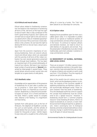 88 Environmental Studies for Undergraduate Courses
4.3.4 Ethical and moral values
Ethical values related to biodiversity conserva-
tion are based on the importance of protecting
all forms of life. All forms of life have the right
to exist on earth. Man is only a small part of the
Earth’s great family of species. Don’t plants and
animals have an equal right to live and exist on
our planet which is like an inhabited spaceship?
We do not know if life as we know it exists else-
where in the universe. Do we have the right to
destroy life forms or do we have a duty to pro-
tect them?
Apart from the economic importance of con-
serving biodiversity, there are several cultural,
moral and ethical values which are associated
with the sanctity of all forms of life. Indian civi-
lization has over several generations preserved
nature through local traditions. This has been
an important part of the ancient philosophy of
many of our cultures. We have in our country a
large number of sacred groves or ‘deorais’ pre-
served by tribal people in several States. These
sacred groves around ancient sacred sites and
temples act as gene banks of wild plants.
4.3.5 Aesthetic value
Knowledge and an appreciation of the presence
of biodiversity for its own sake is another rea-
son to preserve it. Quite apart from killing
wildlife for food, it is important as a tourist at-
traction. Biodiversity is a beautiful and wonder-
ful aspect of nature. Sit in a forest and listen to
the birds. Watch a spider weave its complex
web. Observe a fish feeding. It is magnificent
and fascinating.
Symbols from wild species such as the lion of
Hinduism, the elephant of Buddhism and dei-
ties such as Lord Ganesh, and the vehicles of
several deities that are animals, have been ven-
erated for thousands of years. Valmiki begins
his epic story with a couplet on the unfortunate
killing of a crane by a hunter. The ‘Tulsi’ has
been placed at our doorsteps for centuries.
4.3.6 Option value
Keeping future possibilities open for their use is
called option value. It is impossible to predict
which of our species or traditional varieties of
crops and domestic animals will be of great use
in the future. To continue to improve cultivars
and domestic livestock, we need to return to
wild relatives of crop plants and animals. Thus
the preservation of biodiversity must also include
traditionally used strains already in existence in
crops and domestic animals.
4.4 BIODIVERSITY AT GLOBAL, NATIONAL
AND LOCAL LEVELS
There are at present 1.8 million species known
and documented by scientists in the world. How-
ever, scientists have estimated that the number
of species of plants and animals on earth could
vary from 1.5 to 20 billion! Thus the majority of
species are yet to be discovered.
Most of the world’s bio-rich nations are in the
South, which are the developing nations. In con-
trast, the majority of the countries capable of
exploiting biodiversity are Northern nations, in
the economically developed world. These na-
tions however have low levels of biodiversity.
Thus the developed world has come to support
the concept that biodiversity must be consid-
ered to be a ‘global resource’. However, if
biodiversity should form a ‘common property
resource’ to be shared by all nations, there is no
reason to exclude oil, or uranium, or even intel-
lectual and technological expertise as global as-
sets. India’s sovereignty over its biological
diversity cannot be compromised without a revo-
lutionary change in world thinking about shar-
ing of all types of natural resources.
 