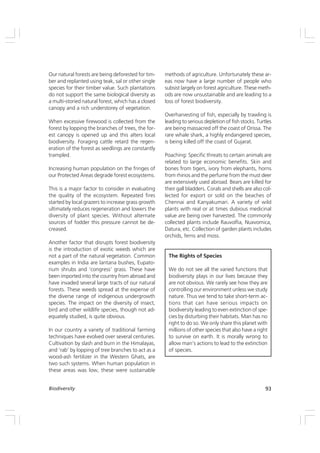 93
Biodiversity
Our natural forests are being deforested for tim-
ber and replanted using teak, sal or other single
species for their timber value. Such plantations
do not support the same biological diversity as
a multi-storied natural forest, which has a closed
canopy and a rich understorey of vegetation.
When excessive firewood is collected from the
forest by lopping the branches of trees, the for-
est canopy is opened up and this alters local
biodiversity. Foraging cattle retard the regen-
eration of the forest as seedlings are constantly
trampled.
Increasing human population on the fringes of
our Protected Areas degrade forest ecosystems.
This is a major factor to consider in evaluating
the quality of the ecosystem. Repeated fires
started by local grazers to increase grass growth
ultimately reduces regeneration and lowers the
diversity of plant species. Without alternate
sources of fodder this pressure cannot be de-
creased.
Another factor that disrupts forest biodiversity
is the introduction of exotic weeds which are
not a part of the natural vegetation. Common
examples in India are lantana bushes, Eupato-
rium shrubs and ‘congress’ grass. These have
been imported into the country from abroad and
have invaded several large tracts of our natural
forests. These weeds spread at the expense of
the diverse range of indigenous undergrowth
species. The impact on the diversity of insect,
bird and other wildlife species, though not ad-
equately studied, is quite obvious.
In our country a variety of traditional farming
techniques have evolved over several centuries.
Cultivation by slash and burn in the Himalayas,
and ‘rab’ by lopping of tree branches to act as a
wood-ash fertilizer in the Western Ghats, are
two such systems. When human population in
these areas was low, these were sustainable
methods of agriculture. Unfortunately these ar-
eas now have a large number of people who
subsist largely on forest agriculture. These meth-
ods are now unsustainable and are leading to a
loss of forest biodiversity.
Overharvesting of fish, especially by trawling is
leading to serious depletion of fish stocks. Turtles
are being massacred off the coast of Orissa. The
rare whale shark, a highly endangered species,
is being killed off the coast of Gujarat.
Poaching: Specific threats to certain animals are
related to large economic benefits. Skin and
bones from tigers, ivory from elephants, horns
from rhinos and the perfume from the must deer
are extensively used abroad. Bears are killed for
their gall bladders. Corals and shells are also col-
lected for export or sold on the beaches of
Chennai and Kanyakumari. A variety of wild
plants with real or at times dubious medicinal
value are being over harvested. The commonly
collected plants include Rauvolfia, Nuxvomica,
Datura, etc. Collection of garden plants includes
orchids, ferns and moss.
The Rights of Species
We do not see all the varied functions that
biodiversity plays in our lives because they
are not obvious. We rarely see how they are
controlling our environment unless we study
nature. Thus we tend to take short-term ac-
tions that can have serious impacts on
biodiversity leading to even extinction of spe-
cies by disturbing their habitats. Man has no
right to do so. We only share this planet with
millions of other species that also have a right
to survive on earth. It is morally wrong to
allow man’s actions to lead to the extinction
of species.
 