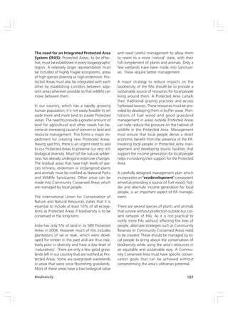 107
Biodiversity
The need for an Integrated Protected Area
System (IPAS): Protected Areas, to be effec-
tive, must be established in every biogeographic
region. A relatively larger representation must
be included of highly fragile ecosystems, areas
of high species diversity or high endemism. Pro-
tected Areas must also be integrated with each
other by establishing corridors between adja-
cent areas wherever possible so that wildlife can
move between them.
In our country, which has a rapidly growing
human population, it is not easily feasible to set
aside more and more land to create Protected
Areas. The need to provide a greater amount of
land for agricultural and other needs has be-
come an increasing cause of concern in land and
resource management. This forms a major im-
pediment for creating new Protected Areas.
Having said this, there is an urgent need to add
to our Protected Areas to preserve our very rich
biological diversity. Much of the natural wilder-
ness has already undergone extensive changes.
The residual areas that have high levels of spe-
cies richness, endemism or endangered plants
and animals must be notified as National Parks
and Wildlife Sanctuaries. Other areas can be
made into Community Conserved Areas which
are managed by local people.
The International Union for Conservation of
Nature and Natural Resources states that it is
essential to include at least 10% of all ecosys-
tems as Protected Areas if biodiversity is to be
conserved in the long-term.
India has only 5% of land in its 589 Protected
Areas in 2004. However much of this includes
plantations of sal or teak, which were devel-
oped for timber in the past and are thus rela-
tively poor in diversity and have a low level of
‘naturalness’. There are only a few good grass-
lands left in our country that are notified as Pro-
tected Areas. Some are overgrazed wastelands
in areas that were once flourishing grasslands.
Most of these areas have a low biological value
and need careful management to allow them
to revert to a more ‘natural’ state, with their
full complement of plants and animals. Only a
few wetlands have been made into Sanctuar-
ies. These require better management.
A major strategy to reduce impacts on the
biodiversity of the PAs should be to provide a
sustainable source of resources for local people
living around them. A Protected Area curtails
their traditional grazing practices and access
fuelwood sources. These resources must be pro-
vided by developing them in buffer areas. Plan-
tations of fuel wood and good grassland
management in areas outside Protected Areas
can help reduce the pressure on the habitat of
wildlife in the Protected Area. Management
must ensure that local people derive a direct
economic benefit from the presence of the PA.
Involving local people in Protected Area man-
agement and developing tourist facilities that
support the income generation for local people
helps in involving their support for the Protected
Area.
A carefully designed management plan which
incorporates an ‘ecodevelopment’ component
aimed at providing a source of fuel wood, fod-
der and alternate income generation for local
people, is an important aspect of PA manage-
ment.
There are several species of plants and animals
that survive without protection outside our cur-
rent network of PAs. As it is not practical to
notify more PAs without affecting the lives of
people, alternate strategies such as Community
Reserves or Community Conserved Areas need
to be created. These should be managed by lo-
cal people to bring about the conservation of
biodiversity while using the area’s resources in
an equitable and sustainable way. A Commu-
nity Conserved Area must have specific conser-
vation goals that can be achieved without
compromising the area’s utilitarian potential.
 