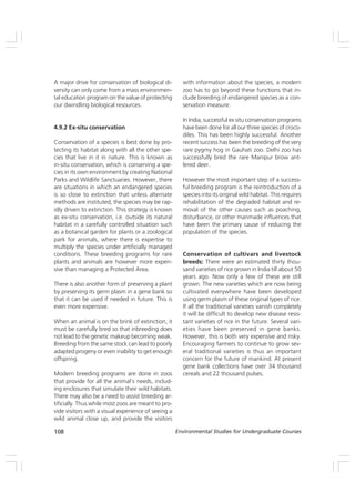 108 Environmental Studies for Undergraduate Courses
A major drive for conservation of biological di-
versity can only come from a mass environmen-
tal education program on the value of protecting
our dwindling biological resources.
4.9.2 Ex-situ conservation
Conservation of a species is best done by pro-
tecting its habitat along with all the other spe-
cies that live in it in nature. This is known as
in-situ conservation, which is conserving a spe-
cies in its own environment by creating National
Parks and Wildlife Sanctuaries. However, there
are situations in which an endangered species
is so close to extinction that unless alternate
methods are instituted, the species may be rap-
idly driven to extinction. This strategy is known
as ex-situ conservation, i.e. outside its natural
habitat in a carefully controlled situation such
as a botanical garden for plants or a zoological
park for animals, where there is expertise to
multiply the species under artificially managed
conditions. These breeding programs for rare
plants and animals are however more expen-
sive than managing a Protected Area.
There is also another form of preserving a plant
by preserving its germ plasm in a gene bank so
that it can be used if needed in future. This is
even more expensive.
When an animal is on the brink of extinction, it
must be carefully bred so that inbreeding does
not lead to the genetic makeup becoming weak.
Breeding from the same stock can lead to poorly
adapted progeny or even inability to get enough
offspring.
Modern breeding programs are done in zoos
that provide for all the animal’s needs, includ-
ing enclosures that simulate their wild habitats.
There may also be a need to assist breeding ar-
tificially. Thus while most zoos are meant to pro-
vide visitors with a visual experience of seeing a
wild animal close up, and provide the visitors
with information about the species, a modern
zoo has to go beyond these functions that in-
clude breeding of endangered species as a con-
servation measure.
In India, successful ex situ conservation programs
have been done for all our three species of croco-
diles. This has been highly successful. Another
recent success has been the breeding of the very
rare pygmy hog in Gauhati zoo. Delhi zoo has
successfully bred the rare Manipur brow ant-
lered deer.
However the most important step of a success-
ful breeding program is the reintroduction of a
species into its original wild habitat. This requires
rehabilitation of the degraded habitat and re-
moval of the other causes such as poaching,
disturbance, or other manmade influences that
have been the primary cause of reducing the
population of the species.
Conservation of cultivars and livestock
breeds: There were an estimated thirty thou-
sand varieties of rice grown in India till about 50
years ago. Now only a few of these are still
grown. The new varieties which are now being
cultivated everywhere have been developed
using germ plasm of these original types of rice.
If all the traditional varieties vanish completely
it will be difficult to develop new disease resis-
tant varieties of rice in the future. Several vari-
eties have been preserved in gene banks.
However, this is both very expensive and risky.
Encouraging farmers to continue to grow sev-
eral traditional varieties is thus an important
concern for the future of mankind. At present
gene bank collections have over 34 thousand
cereals and 22 thousand pulses.
 