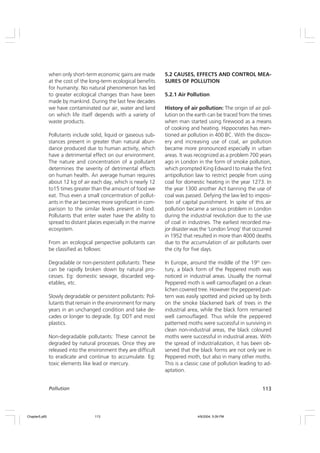 113
Pollution
when only short-term economic gains are made
at the cost of the long-term ecological benefits
for humanity. No natural phenomenon has led
to greater ecological changes than have been
made by mankind. During the last few decades
we have contaminated our air, water and land
on which life itself depends with a variety of
waste products.
Pollutants include solid, liquid or gaseous sub-
stances present in greater than natural abun-
dance produced due to human activity, which
have a detrimental effect on our environment.
The nature and concentration of a pollutant
determines the severity of detrimental effects
on human health. An average human requires
about 12 kg of air each day, which is nearly 12
to15 times greater than the amount of food we
eat. Thus even a small concentration of pollut-
ants in the air becomes more significant in com-
parison to the similar levels present in food.
Pollutants that enter water have the ability to
spread to distant places especially in the marine
ecosystem.
From an ecological perspective pollutants can
be classified as follows:
Degradable or non-persistent pollutants: These
can be rapidly broken down by natural pro-
cesses. Eg: domestic sewage, discarded veg-
etables, etc.
Slowly degradable or persistent pollutants: Pol-
lutants that remain in the environment for many
years in an unchanged condition and take de-
cades or longer to degrade. Eg: DDT and most
plastics.
Non-degradable pollutants: These cannot be
degraded by natural processes. Once they are
released into the environment they are difficult
to eradicate and continue to accumulate. Eg:
toxic elements like lead or mercury.
5.2 CAUSES, EFFECTS AND CONTROL MEA-
SURES OF POLLUTION
5.2.1 Air Pollution
History of air pollution: The origin of air pol-
lution on the earth can be traced from the times
when man started using firewood as a means
of cooking and heating. Hippocrates has men-
tioned air pollution in 400 BC. With the discov-
ery and increasing use of coal, air pollution
became more pronounced especially in urban
areas. It was recognized as a problem 700 years
ago in London in the form of smoke pollution,
which prompted King Edward I to make the first
antipollution law to restrict people from using
coal for domestic heating in the year 1273. In
the year 1300 another Act banning the use of
coal was passed. Defying the law led to imposi-
tion of capital punishment. In spite of this air
pollution became a serious problem in London
during the industrial revolution due to the use
of coal in industries. The earliest recorded ma-
jor disaster was the ‘London Smog’ that occurred
in 1952 that resulted in more than 4000 deaths
due to the accumulation of air pollutants over
the city for five days.
In Europe, around the middle of the 19th
cen-
tury, a black form of the Peppered moth was
noticed in industrial areas. Usually the normal
Peppered moth is well camouflaged on a clean
lichen covered tree. However the peppered pat-
tern was easily spotted and picked up by birds
on the smoke blackened bark of trees in the
industrial area, while the black form remained
well camouflaged. Thus while the peppered
patterned moths were successful in surviving in
clean non-industrial areas, the black coloured
moths were successful in industrial areas. With
the spread of industrialization, it has been ob-
served that the black forms are not only see in
Peppered moth, but also in many other moths.
This is a classic case of pollution leading to ad-
aptation.
Chapter5.p65 4/9/2004, 5:09 PM
113
 