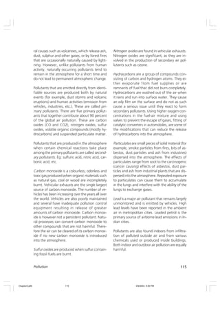 115
Pollution
ral causes such as volcanoes, which release ash,
dust, sulphur and other gases, or by forest fires
that are occasionally naturally caused by light-
ning. However, unlike pollutants from human
activity, naturally occurring pollutants tend to
remain in the atmosphere for a short time and
do not lead to permanent atmospheric change.
Pollutants that are emitted directly from identi-
fiable sources are produced both by natural
events (for example, dust storms and volcanic
eruptions) and human activities (emission from
vehicles, industries, etc.). These are called pri-
mary pollutants. There are five primary pollut-
ants that together contribute about 90 percent
of the global air pollution. These are carbon
oxides (CO and CO2), nitrogen oxides, sulfur
oxides, volatile organic compounds (mostly hy-
drocarbons) and suspended particulate matter.
Pollutants that are produced in the atmosphere
when certain chemical reactions take place
among the primary pollutants are called second-
ary pollutants. Eg: sulfuric acid, nitric acid, car-
bonic acid, etc.
Carbon monoxide is a colourless, odorless and
toxic gas produced when organic materials such
as natural gas, coal or wood are incompletely
burnt. Vehicular exhausts are the single largest
source of carbon monoxide. The number of ve-
hicles has been increasing over the years all over
the world. Vehicles are also poorly maintained
and several have inadequate pollution control
equipment resulting in release of greater
amounts of carbon monoxide. Carbon monox-
ide is however not a persistent pollutant. Natu-
ral processes can convert carbon monoxide to
other compounds that are not harmful. There-
fore the air can be cleared of its carbon monox-
ide if no new carbon monoxide is introduced
into the atmosphere.
Sulfur oxides are produced when sulfur contain-
ing fossil fuels are burnt.
Nitrogen oxides are found in vehicular exhausts.
Nitrogen oxides are significant, as they are in-
volved in the production of secondary air pol-
lutants such as ozone.
Hydrocarbons are a group of compounds con-
sisting of carbon and hydrogen atoms. They ei-
ther evaporate from fuel supplies or are
remnants of fuel that did not burn completely.
Hydrocarbons are washed out of the air when
it rains and run into surface water. They cause
an oily film on the surface and do not as such
cause a serious issue until they react to form
secondary pollutants. Using higher oxygen con-
centrations in the fuel-air mixture and using
valves to prevent the escape of gases, fitting of
catalytic converters in automobiles, are some of
the modifications that can reduce the release
of hydrocarbons into the atmosphere.
Particulates are small pieces of solid material (for
example, smoke particles from fires, bits of as-
bestos, dust particles and ash from industries)
dispersed into the atmosphere. The effects of
particulates range from soot to the carcinogenic
(cancer causing) effects of asbestos, dust par-
ticles and ash from industrial plants that are dis-
persed into the atmosphere. Repeated exposure
to particulates can cause them to accumulate
in the lungs and interfere with the ability of the
lungs to exchange gases.
Lead is a major air pollutant that remains largely
unmonitored and is emitted by vehicles. High
lead levels have been reported in the ambient
air in metropolitan cities. Leaded petrol is the
primary source of airborne lead emissions in In-
dian cities.
Pollutants are also found indoors from infiltra-
tion of polluted outside air and from various
chemicals used or produced inside buildings.
Both indoor and outdoor air pollution are equally
harmful.
Chapter5.p65 4/9/2004, 5:09 PM
115
 
