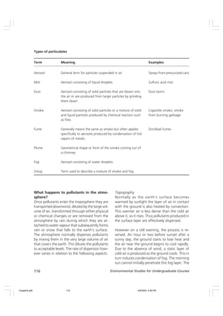 116 Environmental Studies for Undergraduate Courses
What happens to pollutants in the atmo-
sphere?
Once pollutants enter the troposphere they are
transported downwind, diluted by the large vol-
ume of air, transformed through either physical
or chemical changes or are removed from the
atmosphere by rain during which they are at-
tached to water vapour that subsequently forms
rain or snow that falls to the earth’s surface.
The atmosphere normally disperses pollutants
by mixing them in the very large volume of air
that covers the earth. This dilutes the pollutants
to acceptable levels. The rate of dispersion how-
ever varies in relation to the following aspects:
Topography
Normally as the earth’s surface becomes
warmed by sunlight the layer of air in contact
with the ground is also heated by convection.
This warmer air is less dense than the cold air
above it, so it rises. Thus pollutants produced in
the surface layer are effectively dispersed.
However on a still evening, the process is re-
versed. An hour or two before sunset after a
sunny day, the ground starts to lose heat and
the air near the ground begins to cool rapidly.
Due to the absence of wind, a static layer of
cold air is produced as the ground cools. This in
turn induces condensation of fog. The morning
sun cannot initially penetrate this fog layer. The
Types of particulates
Term Meaning Examples
Aerosol General term for particles suspended in air Sprays from pressurized cans
Mist Aerosol consisting of liquid droplets Sulfuric acid mist
Dust Aerosol consisting of solid particles that are blown into Dust storm
the air or are produced from larger particles by grinding
them down
Smoke Aerosol consisting of solid particles or a mixture of solid Cigarette smoke, smoke
and liquid particles produced by chemical reaction such from burning garbage
as fires
Fume Generally means the same as smoke but often applies Zinc/lead fumes
specifically to aerosols produced by condensation of hot
vapors of metals.
Plume Geometrical shape or form of the smoke coming out of
a chimney
Fog Aerosol consisting of water droplets
Smog Term used to describe a mixture of smoke and fog.
Chapter5.p65 4/9/2004, 5:09 PM
116
 