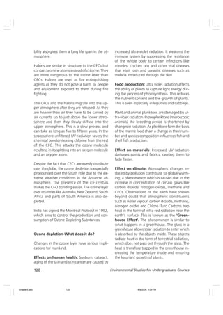 120 Environmental Studies for Undergraduate Courses
bility also gives them a long life span in the at-
mosphere.
Halons are similar in structure to the CFCs but
contain bromine atoms instead of chlorine. They
are more dangerous to the ozone layer than
CFCs. Halons are used as fire extinguishing
agents as they do not pose a harm to people
and equipment exposed to them during fire
fighting.
The CFCs and the halons migrate into the up-
per atmosphere after they are released. As they
are heavier than air they have to be carried by
air currents up to just above the lower atmo-
sphere and then they slowly diffuse into the
upper atmosphere. This is a slow process and
can take as long as five to fifteen years. In the
stratosphere unfiltered UV-radiation severs the
chemical bonds releasing chlorine from the rest
of the CFC. This attacks the ozone molecule
resulting in its splitting into an oxygen molecule
and an oxygen atom.
Despite the fact that CFCs are evenly distribute
over the globe, the ozone depletion is especially
pronounced over the South Pole due to the ex-
treme weather conditions in the Antarctic at-
mosphere. The presence of the ice crystals
makes the Cl-O bonding easier. The ozone layer
over countries like Australia, New Zealand, South
Africa and parts of South America is also de-
pleted.
India has signed the Montreal Protocol in 1992,
which aims to control the production and con-
sumption of Ozone Depleting Substances.
Ozone depletion-What does it do?
Changes in the ozone layer have serious impli-
cations for mankind.
Effects on human health: Sunburn, cataract,
aging of the skin and skin cancer are caused by
increased ultra-violet radiation. It weakens the
immune system by suppressing the resistance
of the whole body to certain infections like
measles, chicken pox and other viral diseases
that elicit rash and parasitic diseases such as
malaria introduced through the skin.
Food production: Ultra violet radiation affects
the ability of plants to capture light energy dur-
ing the process of photosynthesis. This reduces
the nutrient content and the growth of plants.
This is seen especially in legumes and cabbage.
Plant and animal planktons are damaged by ul-
tra-violet radiation. In zooplanktons (microscopic
animals) the breeding period is shortened by
changes in radiation. As planktons form the basis
of the marine food chain a change in their num-
ber and species composition influences fish and
shell fish production.
Effect on materials: Increased UV radiation
damages paints and fabrics, causing them to
fade faster.
Effect on climate: Atmospheric changes in-
duced by pollution contribute to global warm-
ing, a phenomenon which is caused due to the
increase in concentration of certain gases like
carbon dioxide, nitrogen oxides, methane and
CFCs. Observations of the earth have shown
beyond doubt that atmospheric constituents
such as water vapour, carbon dioxide, methane,
nitrogen oxides and Chloro Fluro Carbons trap
heat in the form of infra-red radiation near the
earth’s surface. This is known as the ‘Green-
house Effect’. The phenomenon is similar to
what happens in a greenhouse. The glass in a
greenhouse allows solar radiation to enter which
is absorbed by the objects inside. These objects
radiate heat in the form of terrestrial radiation,
which does not pass out through the glass. The
heat is therefore trapped in the greenhouse in-
creasing the temperature inside and ensuring
the luxuriant growth of plants.
Chapter5.p65 4/9/2004, 5:09 PM
120
 