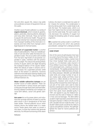 127
Pollution
fish and other aquatic life, reduce crop yields
and accelerate corrosion of equipment that use
this water.
Another cause of water pollution is a variety of
organic chemicals, which include oil, gasoline,
plastics, pesticides, cleaning solvents, detergent
and many other chemicals. These are harmful
to aquatic life and human health. They get into
the water directly from industrial activity either
from improper handling of the chemicals in in-
dustries and more often from improper and il-
legal disposal of chemical wastes.
Sediment of suspended matter is another
class of water pollutants. These are insoluble par-
ticles of soil and other solids that become sus-
pended in water. This occurs when soil is eroded
from the land. High levels of soil particles sus-
pended in water, interferes with the penetra-
tion of sunlight. This reduces the photosynthetic
activity of aquatic plants and algae disrupting
the ecological balance of the aquatic bodies.
When the velocity of water in streams and riv-
ers decreases the suspended particles settle
down at the bottom as sediments. Excessive
sediments that settle down destroys feeding and
spawning grounds of fish, clogs and fills lakes,
artificial reservoirs etc.
Water soluble radioactive isotopes are yet
another source of water pollution. These can
be concentrated in various tissues and organs
as they pass through food chains and food webs.
Ionizing radiation emitted by such isotopes can
cause birth defects, cancer and genetic dam-
age.
Hot water let out by power plants and indus-
tries that use large volumes of water to cool the
plant result in rise in temperature of the local
water bodies. Thermal pollution occurs when
industry returns the heated water to a water
source. Power plants heat water to convert it
into steam, to drive the turbines that generate
electricity. For efficient functioning of the steam
turbines, the steam is condensed into water af-
ter it leaves the turbines. This condensation is
done by taking water from a water body to ab-
sorb the heat. This heated water, which is at
least 15oC higher than the normal is discharged
back into the water body. The warm water not
only decreases the solubility of oxygen but
changes the breeding cycles of various aquatic
organisms.
Oil is washed into surface water in runoff from
roads and parking lots which also pollutes
groundwater. Leakage from underground tanks
CASE STUDY
One of the worst oil spill disasters that have
occurred is that of the Exxon Valdez. On 24th
march 1989 the Exxon Valdez, a tanker more
than three football fields wide went off
course in a 16 kilometer wide channel in
Prince William Sound near Valdez in Alaska.
It hit submerged rocks, creating an environ-
mental disaster. The rapidly spreading oil slick
coated more than 1600 kilometers of shore-
line killing between 300,000 and 645,000
water birds and a large number of sea ot-
ters, harbor seals, whales and fishes. Exxon
spent $ 2.2. billion directly on the clean-up
operations. However some results of the
cleanup effort showed that where high pres-
sure jets of hot water were used to clean
beaches coastal plants and animals that had
survived the spill were killed. Thus it did more
harm than good. Exxon pleaded guilty in
1991 and agreed to pay the Federal Gov-
ernment and the state of Alaska $ 1 billion
in fines and civil damages. This $8.5 billion
accident might have been prevented if Exxon
had spent only $22.5 million to fit the tanker
with a double hull-one inside the other. Such
double hulled vessels would be less likely to
rupture and spill their contents. The spill high-
lighted the need for marine pollution pre-
vention.
Chapter5.p65 4/9/2004, 5:09 PM
127
 