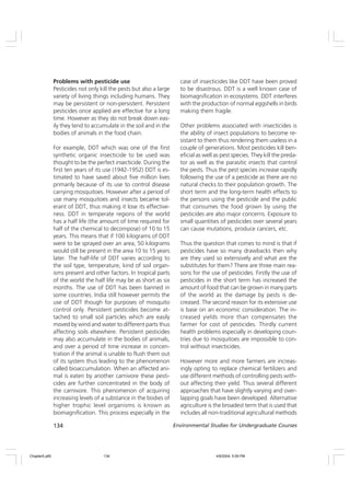 134 Environmental Studies for Undergraduate Courses
Problems with pesticide use
Pesticides not only kill the pests but also a large
variety of living things including humans. They
may be persistent or non-persistent. Persistent
pesticides once applied are effective for a long
time. However as they do not break down eas-
ily they tend to accumulate in the soil and in the
bodies of animals in the food chain.
For example, DDT which was one of the first
synthetic organic insecticide to be used was
thought to be the perfect insecticide. During the
first ten years of its use (1942-1952) DDT is es-
timated to have saved about five million lives
primarily because of its use to control disease
carrying mosquitoes. However after a period of
use many mosquitoes and insects became tol-
erant of DDT, thus making it lose its effective-
ness. DDT in temperate regions of the world
has a half life (the amount of time required for
half of the chemical to decompose) of 10 to 15
years. This means that if 100 kilograms of DDT
were to be sprayed over an area, 50 kilograms
would still be present in the area 10 to 15 years
later. The half-life of DDT varies according to
the soil type, temperature, kind of soil organ-
isms present and other factors. In tropical parts
of the world the half life may be as short as six
months. The use of DDT has been banned in
some countries. India still however permits the
use of DDT though for purposes of mosquito
control only. Persistent pesticides become at-
tached to small soil particles which are easily
moved by wind and water to different parts thus
affecting soils elsewhere. Persistent pesticides
may also accumulate in the bodies of animals,
and over a period of time increase in concen-
tration if the animal is unable to flush them out
of its system thus leading to the phenomenon
called bioaccumulation. When an affected ani-
mal is eaten by another carnivore these pesti-
cides are further concentrated in the body of
the carnivore. This phenomenon of acquiring
increasing levels of a substance in the bodies of
higher trophic level organisms is known as
biomagnification. This process especially in the
case of insecticides like DDT have been proved
to be disastrous. DDT is a well known case of
biomagnification in ecosystems. DDT interferes
with the production of normal eggshells in birds
making them fragile.
Other problems associated with insecticides is
the ability of insect populations to become re-
sistant to them thus rendering them useless in a
couple of generations. Most pesticides kill ben-
eficial as well as pest species. They kill the preda-
tor as well as the parasitic insects that control
the pests. Thus the pest species increase rapidly
following the use of a pesticide as there are no
natural checks to their population growth. The
short term and the long-term health effects to
the persons using the pesticide and the public
that consumes the food grown by using the
pesticides are also major concerns. Exposure to
small quantities of pesticides over several years
can cause mutations, produce cancers, etc.
Thus the question that comes to mind is that if
pesticides have so many drawbacks then why
are they used so extensively and what are the
substitutes for them? There are three main rea-
sons for the use of pesticides. Firstly the use of
pesticides in the short term has increased the
amount of food that can be grown in many parts
of the world as the damage by pests is de-
creased. The second reason for its extensive use
is base on an economic consideration. The in-
creased yields more than compensates the
farmer for cost of pesticides. Thirdly current
health problems especially in developing coun-
tries due to mosquitoes are impossible to con-
trol without insecticides.
However more and more farmers are increas-
ingly opting to replace chemical fertilizers and
use different methods of controlling pests with-
out affecting their yield. Thus several different
approaches that have slightly varying and over-
lapping goals have been developed. Alternative
agriculture is the broadest term that is used that
includes all non-traditional agricultural methods
Chapter5.p65 4/9/2004, 5:09 PM
134
 