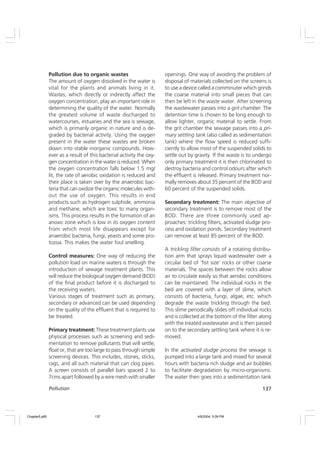 137
Pollution
Pollution due to organic wastes
The amount of oxygen dissolved in the water is
vital for the plants and animals living in it.
Wastes, which directly or indirectly affect the
oxygen concentration, play an important role in
determining the quality of the water. Normally
the greatest volume of waste discharged to
watercourses, estuaries and the sea is sewage,
which is primarily organic in nature and is de-
graded by bacterial activity. Using the oxygen
present in the water these wastes are broken
down into stable inorganic compounds. How-
ever as a result of this bacterial activity the oxy-
gen concentration in the water is reduced. When
the oxygen concentration falls below 1.5 mg/
lit, the rate of aerobic oxidation is reduced and
their place is taken over by the anaerobic bac-
teria that can oxidize the organic molecules with-
out the use of oxygen. This results in end
products such as hydrogen sulphide, ammonia
and methane, which are toxic to many organ-
isms. This process results in the formation of an
anoxic zone which is low in its oxygen content
from which most life disappears except for
anaerobic bacteria, fungi, yeasts and some pro-
tozoa. This makes the water foul smelling.
Control measures: One way of reducing the
pollution load on marine waters is through the
introduction of sewage treatment plants. This
will reduce the biological oxygen demand (BOD)
of the final product before it is discharged to
the receiving waters.
Various stages of treatment such as primary,
secondary or advanced can be used depending
on the quality of the effluent that is required to
be treated.
Primary treatment: These treatment plants use
physical processes such as screening and sedi-
mentation to remove pollutants that will settle,
float or, that are too large to pass through simple
screening devices. This includes, stones, sticks,
rags, and all such material that can clog pipes.
A screen consists of parallel bars spaced 2 to
7cms apart followed by a wire mesh with smaller
openings. One way of avoiding the problem of
disposal of materials collected on the screens is
to use a device called a comminuter which grinds
the coarse material into small pieces that can
then be left in the waste water. After screening
the wastewater passes into a grit chamber. The
detention time is chosen to be long enough to
allow lighter, organic material to settle. From
the grit chamber the sewage passes into a pri-
mary settling tank (also called as sedimentation
tank) where the flow speed is reduced suffi-
ciently to allow most of the suspended solids to
settle out by gravity. If the waste is to undergo
only primary treatment it is then chlorinated to
destroy bacteria and control odours after which
the effluent is released. Primary treatment nor-
mally removes about 35 percent of the BOD and
60 percent of the suspended solids.
Secondary treatment: The main objective of
secondary treatment is to remove most of the
BOD. There are three commonly used ap-
proaches: trickling filters, activated sludge pro-
cess and oxidation ponds. Secondary treatment
can remove at least 85 percent of the BOD.
A trickling filter consists of a rotating distribu-
tion arm that sprays liquid wastewater over a
circular bed of ‘fist size’ rocks or other coarse
materials. The spaces between the rocks allow
air to circulate easily so that aerobic conditions
can be maintained. The individual rocks in the
bed are covered with a layer of slime, which
consists of bacteria, fungi, algae, etc. which
degrade the waste trickling through the bed.
This slime periodically slides off individual rocks
and is collected at the bottom of the filter along
with the treated wastewater and is then passed
on to the secondary settling tank where it is re-
moved.
In the activated sludge process the sewage is
pumped into a large tank and mixed for several
hours with bacteria rich sludge and air bubbles
to facilitate degradation by micro-organisms.
The water then goes into a sedimentation tank
Chapter5.p65 4/9/2004, 5:09 PM
137
 