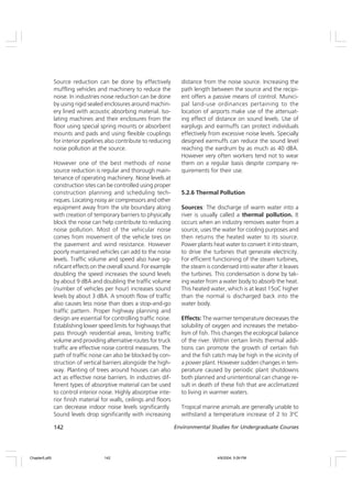 142 Environmental Studies for Undergraduate Courses
Source reduction can be done by effectively
muffling vehicles and machinery to reduce the
noise. In industries noise reduction can be done
by using rigid sealed enclosures around machin-
ery lined with acoustic absorbing material. Iso-
lating machines and their enclosures from the
floor using special spring mounts or absorbent
mounts and pads and using flexible couplings
for interior pipelines also contribute to reducing
noise pollution at the source.
However one of the best methods of noise
source reduction is regular and thorough main-
tenance of operating machinery. Noise levels at
construction sites can be controlled using proper
construction planning and scheduling tech-
niques. Locating noisy air compressors and other
equipment away from the site boundary along
with creation of temporary barriers to physically
block the noise can help contribute to reducing
noise pollution. Most of the vehicular noise
comes from movement of the vehicle tires on
the pavement and wind resistance. However
poorly maintained vehicles can add to the noise
levels. Traffic volume and speed also have sig-
nificant effects on the overall sound. For example
doubling the speed increases the sound levels
by about 9 dBA and doubling the traffic volume
(number of vehicles per hour) increases sound
levels by about 3 dBA. A smooth flow of traffic
also causes less noise than does a stop-and-go
traffic pattern. Proper highway planning and
design are essential for controlling traffic noise.
Establishing lower speed limits for highways that
pass through residential areas, limiting traffic
volume and providing alternative routes for truck
traffic are effective noise control measures. The
path of traffic noise can also be blocked by con-
struction of vertical barriers alongside the high-
way. Planting of trees around houses can also
act as effective noise barriers. In industries dif-
ferent types of absorptive material can be used
to control interior noise. Highly absorptive inte-
rior finish material for walls, ceilings and floors
can decrease indoor noise levels significantly.
Sound levels drop significantly with increasing
distance from the noise source. Increasing the
path length between the source and the recipi-
ent offers a passive means of control. Munici-
pal land-use ordinances pertaining to the
location of airports make use of the attenuat-
ing effect of distance on sound levels. Use of
earplugs and earmuffs can protect individuals
effectively from excessive noise levels. Specially
designed earmuffs can reduce the sound level
reaching the eardrum by as much as 40 dBA.
However very often workers tend not to wear
them on a regular basis despite company re-
quirements for their use.
5.2.6 Thermal Pollution
Sources: The discharge of warm water into a
river is usually called a thermal pollution. It
occurs when an industry removes water from a
source, uses the water for cooling purposes and
then returns the heated water to its source.
Power plants heat water to convert it into steam,
to drive the turbines that generate electricity.
For efficient functioning of the steam turbines,
the steam is condensed into water after it leaves
the turbines. This condensation is done by tak-
ing water from a water body to absorb the heat.
This heated water, which is at least 15oC higher
than the normal is discharged back into the
water body.
Effects: The warmer temperature decreases the
solubility of oxygen and increases the metabo-
lism of fish. This changes the ecological balance
of the river. Within certain limits thermal addi-
tions can promote the growth of certain fish
and the fish catch may be high in the vicinity of
a power plant. However sudden changes in tem-
perature caused by periodic plant shutdowns
both planned and unintentional can change re-
sult in death of these fish that are acclimatized
to living in warmer waters.
Tropical marine animals are generally unable to
withstand a temperature increase of 2 to 30
C
Chapter5.p65 4/9/2004, 5:09 PM
142
 