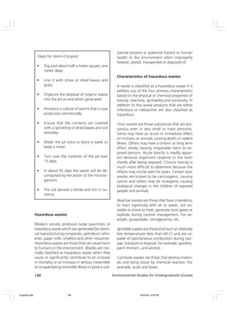 148 Environmental Studies for Undergraduate Courses
Hazardous wastes
Modern society produces large quantities of
hazardous waste which are generated by chemi-
cal manufacturing companies, petroleum refin-
eries, paper mills, smelters and other industries.
Hazardous wastes are those that can cause harm
to humans or the environment. Wastes are nor-
mally classified as hazardous waste when they
cause or significantly contribute to an increase
in mortality or an increase in serious irreversible
or incapacitating reversible illness or pose a sub-
stantial present or potential hazard to human
health or the environment when improperly
treated, stored, transported or disposed of.
Characteristics of hazardous wastes
A waste is classified as a hazardous waste if it
exhibits any of the four primary characteristics
based on the physical or chemical properties of
toxicity, reactivity, ignitability and corrosivity. In
addition to this waste products that are either
infectious or radioactive are also classified as
hazardous
Toxic wastes are those substances that are poi-
sonous even in very small or trace amounts.
Some may have an acute or immediate effect
on humans or animals causing death or violent
illness. Others may have a chronic or long term
effect slowly causing irreparable harm to ex-
posed persons. Acute toxicity is readily appar-
ent because organisms respond to the toxin
shortly after being exposed. Chronic toxicity is
much more difficult to determine because the
effects may not be seen for years. Certain toxic
wastes are known to be carcinogenic, causing
cancer and others may be mutagenic causing
biological changes in the children of exposed
people and animals.
Reactive wastes are those that have a tendency
to react vigorously with air or water, are un-
stable to shock or heat, generate toxic gases or
explode during routine management. For ex-
ample, gunpowder, nitroglycerine, etc.
Ignitable wastes are those that burn at relatively
low temperatures (less than 60 C) and are ca-
pable of spontaneous combustion during stor-
age, transport or disposal. For example, gasoline,
paint thinners, and alcohol.
Corrosive wastes are those that destroy materi-
als and living tissue by chemical reaction. For
example, acids and bases.
Steps for Vermi-Compost
• Dig a pit about half a meter square, one
meter deep.
• Line it with straw or dried leaves and
grass.
• Organize the disposal of organic waste
into the pit as and when generated.
• Introduce a culture of worms that is now
produced commercially.
• Ensure that the contents are covered
with a sprinkling of dried leaves and soil
everyday.
• Water the pit once or twice a week to
keep it moist.
• Turn over the contents of the pit ever
15 days.
• In about 45 days the waste will be de-
composed by the action of the microor-
ganisms.
• The soil derived is fertile and rich in nu-
trients.
Chapter5.p65 4/9/2004, 5:09 PM
148
 
