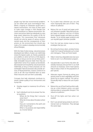 151
Pollution
people may feel that environmental problems
can be solved with quick technological fixes.
While a majority of individuals would want a
cleaner environment, not many of them want
to make major changes in their lifestyle that
could contribute to a cleaner environment. De-
cisions and actions taken by individuals to a very
large extent determine the quality of life for
everyone. This necessitates that individuals
should not only be aware of various environ-
mental issues and the consequences of their
actions on the environment but should also
make a firm resolve to develop environmentally
ethical lifestyles.
With the help of solar energy, natural processes
developed over billions of years can indefinitely
renew the topsoil, water, air, forests, grasslands
and wildlife on which all forms of life depend,
but only as long as we do not use these poten-
tially renewable resources faster than they are
replenished. Some of our wastes can be diluted,
decomposed and recycled by natural processes
indefinitely as long as these processes are not
overloaded. Natural processes also provide ser-
vices of flood prevention, erosion control at no
costs at all. We must therefore learn to value
these resources and use them sustainably.
Concepts that help individuals contribute to-
wards a better quality of our environment and
human life.
• Develop respect or reverence for all forms
of life.
• Each individual must try to answer four ba-
sic questions:
Where do the things that I consume
come from?
What do I know about the place where
I live?
How am I connected to the earth and
other living things?
What is my purpose and responsibility
as a human being?
• Try to plant trees wherever you can and
more importantly take care of them. They
reduce air pollution.
• Reduce the use of wood and paper prod-
ucts wherever possible. Manufacturing pa-
per leads to pollution and loss of forests
which releases oxygen and takes up carbon
dioxide. Try to recycle paper products and
use recycled paper wherever possible.
• From the mail you receive reuse as many
envelopes that you can.
• Do not buy furniture, doors, window frames
made from tropical hardwoods such as teak
and mahogany. These are forest based.
• Help in restoring a degraded area near your
home or join in an afforestation program.
• Use pesticides in your home only when ab-
solutely necessary and use them in as small
amounts as necessary. Some insect species
help to keep a check on the populations of
pest species.
• Advocate organic farming by asking your
grocery store to stock vegetables and fruits
grown by an organic method. This will au-
tomatically help to reduce the use of pesti-
cides.
• Reduce the use of fossil fuels by either walk-
ing up a short distance using a car pool,
sharing a bike or using public transport. This
reduces air pollution.
• Shut off the lights and fans when not
needed.
• Don’t use aerosol spray products and com-
mercial room air fresheners. They damage
the ozone layer.
Chapter5.p65 4/9/2004, 5:09 PM
151
 