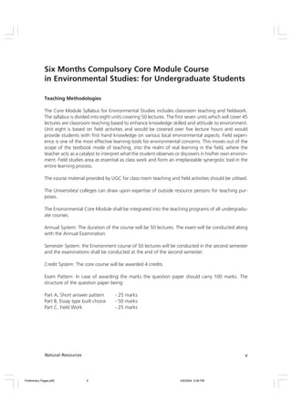 v
Natural Resources
Teaching Methodologies
The Core Module Syllabus for Environmental Studies includes classroom teaching and fieldwork.
The syllabus is divided into eight units covering 50 lectures. The first seven units which will cover 45
lectures are classroom teaching based to enhance knowledge skilled and attitude to environment.
Unit eight is based on field activities and would be covered over five lecture hours and would
provide students with first hand knowledge on various local environmental aspects. Field experi-
ence is one of the most effective learning tools for environmental concerns. This moves out of the
scope of the textbook mode of teaching, into the realm of real learning in the field, where the
teacher acts as a catalyst to interpret what the student observes or discovers in his/her own environ-
ment. Field studies area as essential as class work and form an irreplaceable synergistic tool in the
entire learning process.
The course material provided by UGC for class room teaching and field activities should be utilised.
The Universities/ colleges can draw upon expertise of outside resource persons for teaching pur-
poses.
The Environmental Core Module shall be integrated into the teaching programs of all undergradu-
ate courses.
Annual System: The duration of the course will be 50 lectures. The exam will be conducted along
with the Annual Examination.
Semester System: the Environment course of 50 lectures will be conducted in the second semester
and the examinations shall be conducted at the end of the second semester.
Credit System: The core course will be awarded 4 credits
Exam Pattern: In case of awarding the marks the question paper should carry 100 marks. The
structure of the question paper being:
Part A, Short answer pattern - 25 marks
Part B, Essay type built choice - 50 marks
Part C, Field Work - 25 marks
Six Months Compulsory Core Module Course
in Environmental Studies: for Undergraduate Students
Preliminary Pages.p65 4/9/2004, 5:06 PM
5
 
