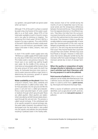 124 Environmental Studies for Undergraduate Courses
our gardens. Like good health we ignore water
when we have it.
Although 71% of the earth’s surface is covered
by water only a tiny fraction of this water is avail-
able to us as fresh water. About 97% of the
total water available on earth is found in oceans
and is too salty for drinking or irrigation. The
remaining 3% is fresh water. Of this 2.997% is
locked in ice caps or glaciers. Thus only 0.003%
of the earth’ total volume of water is easily avail-
able to us as soil moisture, groundwater, water
vapour and water in lakes, streams, rivers and
wetlands.
In short if the world’s water supply were only
100 litres our usable supply of fresh water would
be only about 0.003 litres (one-half teaspoon).
This makes water a very precious resource. The
future wars in our world may well be fought
over water. By the middle of this century, al-
most twice as many people will be trying to share
the same amount of fresh water the earth has
today. As freshwater becomes more scarce ac-
cess to water resources will be a major factor in
determining the economic growth of several
countries around the world.
Water availability on the planet: Water that
is found in streams, rivers, lakes, wetlands and
artificial reservoirs is called surface water. Wa-
ter that percolates into the ground and fills the
pores in soil and rock is called groundwater.
Porous water-saturated layers of sand, gravel
or bedrock through which ground water flows
are called aquifers. Most aquifers are replen-
ished naturally by rainfall that percolates down-
ward through the soil and rock. This process is
called natural recharge. If the withdrawal rate
of an aquifer exceeds its natural recharge rate,
the water table is lowered. Any pollutant that is
discharged onto the land above is also pulled
into the aquifer and pollutes the groundwater
resulting in polluted water in the nearby wells.
India receives most of her rainfall during the
months of June to September due to the sea-
sonal winds and the temperature differences
between the land and the sea. These winds blow
from the opposite directions in the different sea-
sons. They blow into India from the surround-
ing oceans during the summer season and blow
out from the subcontinent to the oceans during
the winter. The monsoon in India is usually rea-
sonably stable but varies geographically. In some
years the commencement of the rains may be
delayed considerably over the entire country or
a part of it. The rains may also terminate earlier
than usual. They may be heavier than usual over
one part than over another. All these may cause
local floods or drought. However in India even
areas that receive adequate rainfall during the
monsoon suffer from water shortages in the post
monsoon period due to lack of storage facili-
ties.
When the quality or composition of water
changes directly or indirectly as a result of
man’s activities such that it becomes unfit
for any purpose it is said to be polluted.
Point sources of pollution: When a source of
pollution can be readily identified because it has
a definite source and place where it enters the
water it is said to come from a point source.
Eg. Municipal and Industrial Discharge Pipes.
When a source of pollution cannot be readily
identified, such as agricultural runoff, acid rain,
etc, they are said to be non-point sources of
pollution.
Chapter5.p65 4/9/2004, 5:09 PM
124
 