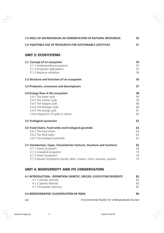 viii Environmental Studies for Undergraduate Courses
2.3 ROLE OF AN INDIVIDUAL IN CONSERVATION OF NATURAL RESOURCES 50
2.4 EQUITABLE USE OF RESOURCES FOR SUSTAINABLE LIFESTYLES 51
UNIT 3: ECOSYSTEMS
3.1 Concept of an ecosystem 54
3.1.1 Understanding ecosystems 55
3.1.2 Ecosystem degradation 55
3.1.3 Resource utilisation 56
3.2 Structure and functions of an ecosystem 56
3.3 Producers, consumers and decomposers 57
3.4 Energy flow in the ecosystem 58
3.4.1 The water cycle 58
3.4.2 The Carbon cycle 59
3.4.3 The Oxygen cycle 60
3.4.4 The Nitrogen cycle 60
3.4.5 The energy cycle 61
3.4.6 Integration of cycles in nature 62
3.5 Ecological succession 62
3.6 Food chains, Food webs and Ecological pyramids 62
3.6.1 The food chains 62
3.6.2 The food webs 63
3.6.3 The ecological pyramids 63
3.7 Introduction, Types, Characteristic features, Structure and functions 63
3.7.1 Forest ecosystem 65
3.7.2 Grassland ecosystem 70
3.7.3 Desert ecosystem 74
3.7.4 Aquatic ecosystems (ponds, lakes, streams, rivers, estuaries, oceans) 75
UNIT 4: BIODIVERSITY AND ITS CONSERVATION
4.1 INTRODUCTION – DEFINITION: GENETIC, SPECIES, ECOSYSTEM DIVERSITY 82
4.1.1 Genetic diversity 82
4.1.2 Species diversity 82
4.1.3 Ecosystem diversity 83
4.2 BIOGEOGRAPHIC CLASSIFICATION OF INDIA 84
Preliminary Pages.p65 4/9/2004, 5:06 PM
8
 
