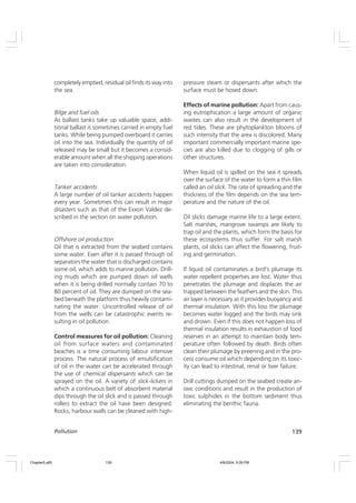 139
Pollution
completely emptied, residual oil finds its way into
the sea.
Bilge and fuel oils
As ballast tanks take up valuable space, addi-
tional ballast is sometimes carried in empty fuel
tanks. While being pumped overboard it carries
oil into the sea. Individually the quantity of oil
released may be small but it becomes a consid-
erable amount when all the shipping operations
are taken into consideration.
Tanker accidents
A large number of oil tanker accidents happen
every year. Sometimes this can result in major
disasters such as that of the Exxon Valdez de-
scribed in the section on water pollution.
Offshore oil production
Oil that is extracted from the seabed contains
some water. Even after it is passed through oil
separators the water that is discharged contains
some oil, which adds to marine pollution. Drill-
ing muds which are pumped down oil wells
when it is being drilled normally contain 70 to
80 percent of oil. They are dumped on the sea-
bed beneath the platform thus heavily contami-
nating the water. Uncontrolled release of oil
from the wells can be catastrophic events re-
sulting in oil pollution.
Control measures for oil pollution: Cleaning
oil from surface waters and contaminated
beaches is a time consuming labour intensive
process. The natural process of emulsification
of oil in the water can be accelerated through
the use of chemical dispersants which can be
sprayed on the oil. A variety of slick-lickers in
which a continuous belt of absorbent material
dips through the oil slick and is passed through
rollers to extract the oil have been designed.
Rocks, harbour walls can be cleaned with high-
pressure steam or dispersants after which the
surface must be hosed down.
Effects of marine pollution: Apart from caus-
ing eutrophication a large amount of organic
wastes can also result in the development of
red tides. These are phytoplankton blooms of
such intensity that the area is discolored. Many
important commercially important marine spe-
cies are also killed due to clogging of gills or
other structures.
When liquid oil is spilled on the sea it spreads
over the surface of the water to form a thin film
called an oil slick. The rate of spreading and the
thickness of the film depends on the sea tem-
perature and the nature of the oil.
Oil slicks damage marine life to a large extent.
Salt marshes, mangrove swamps are likely to
trap oil and the plants, which form the basis for
these ecosystems thus suffer. For salt marsh
plants, oil slicks can affect the flowering, fruit-
ing and germination.
If liquid oil contaminates a bird’s plumage its
water repellent properties are lost. Water thus
penetrates the plumage and displaces the air
trapped between the feathers and the skin. This
air layer is necessary as it provides buoyancy and
thermal insulation. With this loss the plumage
becomes water logged and the birds may sink
and drown. Even if this does not happen loss of
thermal insulation results in exhaustion of food
reserves in an attempt to maintain body tem-
perature often followed by death. Birds often
clean their plumage by preening and in the pro-
cess consume oil which depending on its toxic-
ity can lead to intestinal, renal or liver failure.
Drill cuttings dumped on the seabed create an-
oxic conditions and result in the production of
toxic sulphides in the bottom sediment thus
eliminating the benthic fauna.
Chapter5.p65 4/9/2004, 5:09 PM
139
 