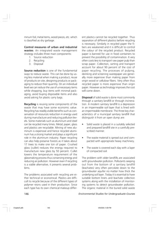 146 Environmental Studies for Undergraduate Courses
minum foil, metal items, wood pieces, etc. which
is classified as dry garbage.
Control measures of urban and industrial
wastes: An integrated waste management
strategy includes three main components:
1. Source reduction
2. Recycling
3. Disposal
Source reduction is one of the fundamental
ways to reduce waste. This can be done by us-
ing less material when making a product, reuse
of products on site, designing products or pack-
aging to reduce their quantity. On an individual
level we can reduce the use of unnecessary items
while shopping, buy items with minimal pack-
aging, avoid buying disposable items and also
avoid asking for plastic carry bags.
Recycling is reusing some components of the
waste that may have some economic value.
Recycling has readily visible benefits such as con-
servation of resources reduction in energy used
during manufacture and reducing pollution lev-
els. Some materials such as aluminum and steel
can be recycled many times. Metal, paper, glass
and plastics are recyclable. Mining of new alu-
minum is expensive and hence recycled alumi-
num has a strong market and plays a significant
role in the aluminum industry. Paper recycling
can also help preserve forests as it takes about
17 trees to make one ton of paper. Crushed
glass (cullet) reduces the energy required to
manufacture new glass by 50 percent. Cullet
lowers the temperature requirement of the
glassmaking process thus conserving energy and
reducing air pollution. However even if recycling
is a viable alternative, it presents several prob-
lems.
The problems associated with recycling are ei-
ther technical or economical. Plastics are diffi-
cult to recycle because of the different types of
polymer resins used in their production. Since
each type has its own chemical makeup differ-
ent plastics cannot be recycled together. Thus
separation of different plastics before recycling
is necessary. Similarly in recycled paper the fi-
bers are weakened and it is difficult to control
the colour of the recycled product. Recycled
paper is banned for use in food containers to
prevent the possibility of contamination. It very
often costs less to transport raw paper pulp than
scrap paper. Collection, sorting and transport
account for about 90 percent of the cost of
paper recycling. The processes of pulping,
deinking and screening wastepaper are gener-
ally more expensive than making paper from
virgin wood or cellulose fibers. Very often thus
recycled paper is more expensive than virgin
paper. However as technology improves the cost
will come down.
Disposal of solid waste is done most commonly
through a sanitary landfill or through incinera-
tion. A modern sanitary landfill is a depression
in an impermeable soil layer that is lined with
an impermeable membrane. The three key char-
acteristics of a municipal sanitary landfill that
distinguish it from an open dump are:
• Solid waste is placed in a suitably selected
and prepared landfill site in a carefully pre-
scribed manner.
• The waste material is spread out and com-
pacted with appropriate heavy machinery.
• The waste is covered each day with a layer
of compacted soil.
The problem with older landfills are associated
with groundwater pollution. Pollutants seeping
out from the bottom of a sanitary landfill
(leachates) very often percolate down to the
groundwater aquifer no matter how thick the
underlying soil layer. Today it is essential to have
suitable bottom liners and leachate collection
systems along with the installation of monitor-
ing systems to detect groundwater pollution.
The organic material in the buried solid waste
Chapter5.p65 4/9/2004, 5:09 PM
146
 