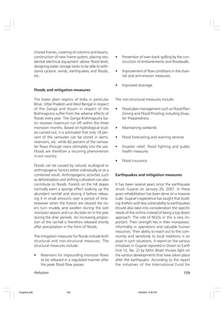 159
Pollution
chored frames, covering of columns and beams,
construction of new frame system, placing resi-
dential electrical equipment above flood level,
designing water storage tanks to be able to with-
stand cyclonic winds, earthquakes and floods,
etc.
Floods and mitigation measures
The lower plain regions of India in particular
Bihar, Uttar Pradesh and West Bengal in respect
of the Ganga and Assam in respect of the
Brahmaputra suffer from the adverse effects of
floods every year. The Ganga Brahmaputra ba-
sin receives maximum run off within the three
monsoon months. Based on hydrological stud-
ies carried out, it is estimated that only 18 per-
cent of the rainwater can be stored in dams,
reservoirs, etc. while 82 percent of the rainwa-
ter flows through rivers ultimately into the sea.
Floods are therefore a recurring phenomenon
in our country.
Floods can be caused by natural, ecological or
anthropogenic factors either individually or as a
combined result. Anthropogenic activities such
as deforestation and shifting cultivation can also
contribute to floods. Forests on the hill slopes
normally exert a sponge effect soaking up the
abundant rainfall and storing it before releas-
ing it in small amounts over a period of time.
However when the forests are cleared the riv-
ers turn muddy and swollen during the wet
monsoon season and run dry later on in the year
during the drier periods. An increasing propor-
tion of the rainfall is therefore released shortly
after precipitation in the form of floods.
The mitigation measures for floods include both
structural and non-structural measures. The
structural measures include:
• Reservoirs for impounding monsoon flows
to be released in a regulated manner after
the peak flood flow passes.
• Prevention of over-bank spilling by the con-
struction of embankments and floodwalls.
• Improvement of flow conditions in the chan-
nel and anti-erosion measures.
• Improved drainage.
The non-structural measures include:
• Flood plain management such as Flood Plain
Zoning and Flood Proofing including Disas-
ter Preparedness
• Maintaining wetlands
• Flood forecasting and warning services
• Disaster relief, flood fighting and public
health measures
• Flood insurance
Earthquakes and mitigation measures
It has been several years since the earthquake
struck Gujarat on January 26, 2001. In these
years rehabilitation has been done on a massive
scale. Gujarat’s experience has taught that build-
ing shelters with less vulnerability to earthquakes
should also take into consideration the specific
needs of the victims instead of being a top down
approach. The role of NGOs in this is very im-
portant. Their strength lies in their manpower,
informality in operations and valuable human
resources. Their ability to reach out to the com-
munity and sensitivity to local traditions is an
asset in such situations. A report on the various
initiatives in Gujarat reported in Down to Earth
(Vol 12, No. 2) by Mihir Bhatt throws light on
the various developments that have taken place
after the earthquake. According to the report
the initiatives of the International Fund for
Chapter5.p65 4/9/2004, 5:09 PM
159
 