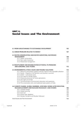 163
Social Issues and The Environment
UNIT 6:
Social Issues and The Environment
6.1 FROM UNSUSTAINABLE TO SUSTAINABLE DEVELOPMENT 165
6.2 URBAN PROBLEMS RELATED TO ENERGY 167
6.3 WATER CONSERVATION, RAIN WATER HARVESTING, WATERSHED
MANAGEMENT 168
6.3.1 Water conservation 168
6.3.2 Rain water harvesting 170
6.3.3 Watershed management 171
6.4 RESETTLEMENT AND REHABILITATION OF PEOPLE; ITS PROBLEMS
AND CONCERNS. CASE STUDIES 172
6.5 ENVIRONMENTAL ETHICS: ISSUES AND POSSIBLE SOLUTIONS 173
6.5.1 Resource consumption patterns and the need for their equitable utilisation 173
6.5.2 Equity – Disparity in the Northern and Southern countries 175
6.5.3 Urban – rural equity issues 175
6.5.4 The need for Gender Equity 175
6.5.5 Preserving resources for future generations 176
6.5.6 The rights of animals 177
6.5.7 The ethical basis of environment education and awareness 178
6.5.8 The conservation ethic and traditional value systems of India 181
6.6 CLIMATE CHANGE, GLOBAL WARMING, ACID RAIN, OZONE LAYER DEPLETION,
NUCLEAR ACCIDENTS AND NUCLEAR HOLOCAUST. CASE STUDIES 182
6.6.1 Climate change 182
6.6.2 Global warming 183
6.6.3 Acid rain 184
6.6.4 Ozone layer depletion 185
6.6.5 Nuclear Accidents and Nuclear Holocaust 186
Chapter6.p65 4/9/2004, 5:21 PM
163
 