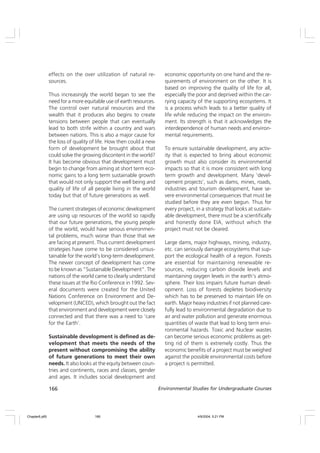 166 Environmental Studies for Undergraduate Courses
effects on the over utilization of natural re-
sources.
Thus increasingly the world began to see the
need for a more equitable use of earth resources.
The control over natural resources and the
wealth that it produces also begins to create
tensions between people that can eventually
lead to both strife within a country and wars
between nations. This is also a major cause for
the loss of quality of life. How then could a new
form of development be brought about that
could solve the growing discontent in the world?
It has become obvious that development must
begin to change from aiming at short term eco-
nomic gains to a long term sustainable growth
that would not only support the well being and
quality of life of all people living in the world
today but that of future generations as well.
The current strategies of economic development
are using up resources of the world so rapidly
that our future generations, the young people
of the world, would have serious environmen-
tal problems, much worse than those that we
are facing at present. Thus current development
strategies have come to be considered unsus-
tainable for the world’s long-term development.
The newer concept of development has come
to be known as “Sustainable Development”. The
nations of the world came to clearly understand
these issues at the Rio Conference in 1992. Sev-
eral documents were created for the United
Nations Conference on Environment and De-
velopment (UNCED), which brought out the fact
that environment and development were closely
connected and that there was a need to ‘care
for the Earth’.
Sustainable development is defined as de-
velopment that meets the needs of the
present without compromising the ability
of future generations to meet their own
needs. It also looks at the equity between coun-
tries and continents, races and classes, gender
and ages. It includes social development and
economic opportunity on one hand and the re-
quirements of environment on the other. It is
based on improving the quality of life for all,
especially the poor and deprived within the car-
rying capacity of the supporting ecosystems. It
is a process which leads to a better quality of
life while reducing the impact on the environ-
ment. Its strength is that it acknowledges the
interdependence of human needs and environ-
mental requirements.
To ensure sustainable development, any activ-
ity that is expected to bring about economic
growth must also consider its environmental
impacts so that it is more consistent with long
term growth and development. Many ‘devel-
opment projects’, such as dams, mines, roads,
industries and tourism development, have se-
vere environmental consequences that must be
studied before they are even begun. Thus for
every project, in a strategy that looks at sustain-
able development, there must be a scientifically
and honestly done EIA, without which the
project must not be cleared.
Large dams, major highways, mining, industry,
etc. can seriously damage ecosystems that sup-
port the ecological health of a region. Forests
are essential for maintaining renewable re-
sources, reducing carbon dioxide levels and
maintaining oxygen levels in the earth’s atmo-
sphere. Their loss impairs future human devel-
opment. Loss of forests depletes biodiversity
which has to be preserved to maintain life on
earth. Major heavy industries if not planned care-
fully lead to environmental degradation due to
air and water pollution and generate enormous
quantities of waste that lead to long term envi-
ronmental hazards. Toxic and Nuclear wastes
can become serious economic problems as get-
ting rid of them is extremely costly. Thus the
economic benefits of a project must be weighed
against the possible environmental costs before
a project is permitted.
Chapter6.p65 4/9/2004, 5:21 PM
166
 