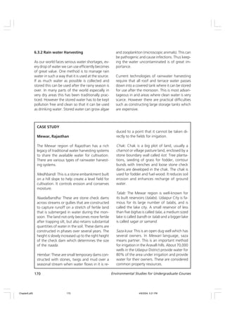 170 Environmental Studies for Undergraduate Courses
6.3.2 Rain water Harvesting
As our world faces serious water shortages, ev-
ery drop of water we can use efficiently becomes
of great value. One method is to manage rain
water in such a way that it is used at the source.
If as much water as possible is collected and
stored this can be used after the rainy season is
over. In many parts of the world especially in
very dry areas this has been traditionally prac-
ticed. However the stored water has to be kept
pollution free and clean so that it can be used
as drinking water. Stored water can grow algae
and zooplankton (microscopic animals). This can
be pathogenic and cause infections. Thus keep-
ing the water uncontaminated is of great im-
portance.
Current technologies of rainwater harvesting
require that all roof and terrace water passes
down into a covered tank where it can be stored
for use after the monsoon. This is most advan-
tageous in arid areas where clean water is very
scarce. However there are practical difficulties
such as constructing large storage tanks which
are expensive.
CASE STUDY
Mewar, Rajasthan
The Mewar region of Rajasthan has a rich
legacy of traditional water harvesting systems
to share the available water for cultivation.
There are various types of rainwater harvest-
ing systems.
Medhbandi: This is a stone embankment built
on a hill slope to help create a level field for
cultivation. It controls erosion and conserves
moisture.
Naada/bandha: These are stone check dams
across streams or gullies that are constructed
to capture runoff on a stretch of fertile land
that is submerged in water during the mon-
soon. The land not only becomes more fertile
after trapping silt, but also retains substantial
quantities of water in the soil. These dams are
constructed in phases over several years. The
height is slowly increased up to the right height
of the check dam which determines the size
of the naada.
Hembar: These are small temporary dams con-
structed with stones, twigs and mud over a
seasonal stream when water flows in it is re-
duced to a point that it cannot be taken di-
rectly to the fields for irrigation.
Chak: Chak is a big plot of land, usually a
charnot or village pasture land, enclosed by a
stone boundary wall called kot. Tree planta-
tions, seeding of grass for fodder, contour
bunds with trenches and loose stone check
dams are developed in the chak. The chak is
used for fodder and fuel wood. It reduces soil
erosion and enhances recharge of ground
water.
Talab: The Mewar region is well-known for
its built reservoirs (talabs). Udaipur City is fa-
mous for its large number of talabs, and is
called the lake city. A small reservoir of less
than five bighas is called talai, a medium sized
lake is called bandh or talab and a bigger lake
is called sagar or samand.
Saza kuva: This is an open dug well which has
several owners. In Mewari language, saza
means partner. This is an important method
for irrigation in the Aravalli hills. About 70,000
wells in the Udaipur District provide water for
80% of the area under irrigation and provide
water for their owners. These are considered
common property resources.
Chapter6.p65 4/9/2004, 5:21 PM
170
 