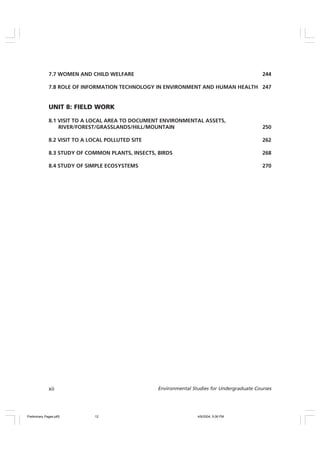 xii Environmental Studies for Undergraduate Courses
7.7 WOMEN AND CHILD WELFARE 244
7.8 ROLE OF INFORMATION TECHNOLOGY IN ENVIRONMENT AND HUMAN HEALTH 247
UNIT 8: FIELD WORK
8.1 VISIT TO A LOCAL AREA TO DOCUMENT ENVIRONMENTAL ASSETS,
RIVER/FOREST/GRASSLANDS/HILL/MOUNTAIN 250
8.2 VISIT TO A LOCAL POLLUTED SITE 262
8.3 STUDY OF COMMON PLANTS, INSECTS, BIRDS 268
8.4 STUDY OF SIMPLE ECOSYSTEMS 270
Preliminary Pages.p65 4/9/2004, 5:06 PM
12
 