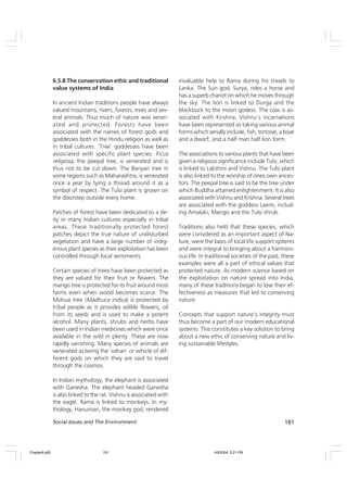 181
Social Issues and The Environment
6.5.8 The conservation ethic and traditional
value systems of India
In ancient Indian traditions people have always
valued mountains, rivers, forests, trees and sev-
eral animals. Thus much of nature was vener-
ated and protected. Forests have been
associated with the names of forest gods and
goddesses both in the Hindu religion as well as
in tribal cultures. ‘Tree’ goddesses have been
associated with specific plant species. Ficus
religiosa, the peepal tree, is venerated and is
thus not to be cut down. The Banyan tree in
some regions such as Maharashtra, is venerated
once a year by tying a thread around it as a
symbol of respect. The Tulsi plant is grown on
the doorstep outside every home.
Patches of forest have been dedicated to a de-
ity in many Indian cultures especially in tribal
areas. These traditionally protected forest
patches depict the true nature of undisturbed
vegetation and have a large number of indig-
enous plant species as their exploitation has been
controlled through local sentiments.
Certain species of trees have been protected as
they are valued for their fruit or flowers. The
mango tree is protected for its fruit around most
farms even when wood becomes scarce. The
Mohua tree (Madhuca indica) is protected by
tribal people as it provides edible flowers, oil
from its seeds and is used to make a potent
alcohol. Many plants, shrubs and herbs have
been used in Indian medicines which were once
available in the wild in plenty. These are now
rapidly vanishing. Many species of animals are
venerated as being the ‘vahan’ or vehicle of dif-
ferent gods on which they are said to travel
through the cosmos.
In Indian mythology, the elephant is associated
with Ganesha. The elephant headed Ganesha
is also linked to the rat. Vishnu is associated with
the eagle. Rama is linked to monkeys. In my-
thology, Hanuman, the monkey god, rendered
invaluable help to Rama during his travels to
Lanka. The Sun god, Surya, rides a horse and
has a superb chariot on which he moves through
the sky. The lion is linked to Durga and the
blackbuck to the moon godess. The cow is as-
sociated with Krishna. Vishnu’s incarnations
have been represented as taking various animal
forms which serially include, fish, tortoise, a boar
and a dwarf, and a half man half lion form.
The associations to various plants that have been
given a religious significance include Tulsi, which
is linked to Lakshmi and Vishnu. The Tulsi plant
is also linked to the worship of ones own ances-
tors. The peepal tree is said to be the tree under
which Buddha attained enlightenment. It is also
associated with Vishnu and Krishna. Several trees
are associated with the goddess Laxmi, includ-
ing Amalaki, Mango and the Tulsi shrub.
Traditions also held that these species, which
were considered as an important aspect of Na-
ture, were the basis of local life support systems
and were integral to bringing about a harmoni-
ous life. In traditional societies of the past, these
examples were all a part of ethical values that
protected nature. As modern science based on
the exploitation on nature spread into India,
many of these traditions began to lose their ef-
fectiveness as measures that led to conserving
nature.
Concepts that support nature’s integrity must
thus become a part of our modern educational
systems. This constitutes a key solution to bring
about a new ethic of conserving nature and liv-
ing sustainable lifestyles.
Chapter6.p65 4/9/2004, 5:21 PM
181
 