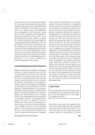 189
Social Issues and The Environment
The demands of our increasing human popula-
tion for environmental goods and services has
imposed severe pressures on the available land
resources especially on the forests and green
cover. This is closely linked to the wellbeing of
the rural population which constitutes a large
percent of the population which depends on
local natural resources for their survival. The in-
creasing demand for food, fodder, fuel wood,
etc. has led to activities that are responsible for
increasing environmental degradation. This is re-
sponsible for the extension of wastelands. Thus
the development of agro forestry based agri-
culture and forestry has become the prime pre-
requisite for an overall development of the
economy in the country. The pressure on land is
already very high and the only hope of increas-
ing productivity lies in bringing appropriate im-
provement in the various categories of
wasteland spread over the country.
6.8 CONSUMERISM AND WASTE PRODUCTS
Modern societies that are based on using large
amounts of goods, especially those that are
manufactured for one time use, are extremely
wasteful. The increasing consumption of natu-
ral resources has lead to serious environmental
problems around the world. Current consump-
tion patterns are depleting non-renewable re-
sources, poisoning and degrading ecosystems,
and altering the natural processes on which life
depends. The present pattern of consumption,
especially in affluent societies, is mainly respon-
sible for the high level of utilization of resources.
People in the industrialized countries make up
20% of the world population but consume 80%
of the world’s resources and produce 80% of
wastes. This is due to a pattern of economic
development that ensures that people go on
consuming even more than they actually need.
India is rapidly moving into this unsustainable
pattern of economic growth and development.
The rich in such a society get richer often at the
cost of the poor whose lives are not improved
by the process of development. It is seen that
today’s consumption patterns are depleting
natural resources at a rapid rate and widening
the inequalities in consumption in different so-
cieties. Consumerism causes wasteful use of en-
ergy and material far beyond that needed for
everyday living at a comfortable level. Money is
not the only way to measure the cost of an item
that we use. When one adds up all the raw
material and energy that goes into the manu-
facture of goods or the services provided by
nature that one uses during a day’s activities,
the toll on the environment is large. When this
cost is multiplied over a lifespan, the amount is
staggering. If one considered the overutilisation
in each family, city or a country, the impacts are
incredibly high. For example: two hundred bil-
lion cans, bottles, plastic cartons and paper cups,
are thrown away each year in the “developed”
world. “Disposable” items greatly increase this
waste. Rather than compete on quality or reli-
ability, many industrial consumer products are
made for one-time use. Buying quality products
that are warranteed against failure or wearing
out, learning about the raw materials that things
are made of, and an appreciation of their origin
from nature’s storehouse, as well as knowing
the conditions of the workers that make them,
are some ways of resisting consumerism and
decreasing waste.
CASE STUDY
Himachal Pradesh was the first State in India
to regulate the manufacture and use of plas-
tics. The State proposed a ban on all types
of polythene packing.
While there may be some new appliances and
cars that are more productive and energy effi-
cient, discarding the old often leads to an al-
most total waste of the energy and material
already invested in these products. This alone
Chapter6.p65 4/9/2004, 5:21 PM
189
 