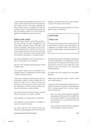 191
Social Issues and The Environment
animal excreta are essentially rural concerns. The
waste is either discharged into the atmosphere,
into water sources, or buried underground.
These wastes are not considered to have any
economic value. This attitude towards waste has
led to disastrous effects on the environment
besides over exploiting natural resources.
Reduce, reuse, recycle
Reduce, Reuse, Recycle, or the 3Rs principle, is
the new concept in waste management. But
what does it actually mean? Although some
waste is inevitable in any society, we must mini-
mize the generation of waste at the source by
using minimal resources. Do not use what you
do not need. The goal of every society should
be to reach a low-waste or no waste society.
Eg. Fancy packaging of consumer products in
two or three layers is not necessary.
Use your own reusable cloth/ jute bags instead
of plastic bags.
The residual waste can be converted into a
useable resource. In developed countries waste
is used to produce energy.
Several technological breakthroughs have re-
cently been made to recover material from in-
dustrial waste such as heavy metals and
chemicals such as mercury and nitric acid. Thus
the waste does not remain a waste product any-
more, but becomes a useful resource.
Eg. Using kitchen wet waste to make compost
that can be used as an organic fertilizer.
Using sewage in a biogas plant to make fuel.
One industry’s waste could be a valuable re-
source for another industry.
Eg. Cloth rags from the textile industry are
bought and used by paper and other industries.
Bagasse, a waste product of the sugar industry,
is used in the paper, ply industries.
The material left over after extraction of oil from
seeds is used as cattle feed.
CASE STUDY
Plastic to oil
The Indian Oil Corporation Limited and the
Department of Science and Technology are
expected to establish India’s first plant to
convert waste plastic into petrol, diesel and
LPG.
The generated waste or discarded material that
cannot be used again in its original form can be
sent back to the industry to be broken down
and used as a resource to be made into a new
product of the same type or into something
entirely different.
Eg. Plastic items are recycled into new plastic
products.
Metal scrap and broken glass is used to make
new metal products.
Finally, the waste material generated which can
neither be reused or recycled, must be disposed
off in a proper manner with minimum impact
to the environment.
- Non toxic solid waste should be properly
segregated and disposed off in landfills that
are properly sealed to avoid leakage and
contamination of surrounding land and
groundwater.
- Toxic wastes should be treated or disposed
off separately in a proper manner.
Chapter6.p65 4/9/2004, 5:21 PM
191
 