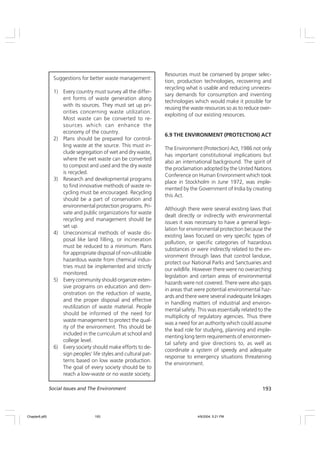 193
Social Issues and The Environment
Suggestions for better waste management:
1) Every country must survey all the differ-
ent forms of waste generation along
with its sources. They must set up pri-
orities concerning waste utilization.
Most waste can be converted to re-
sources which can enhance the
economy of the country.
2) Plans should be prepared for control-
ling waste at the source. This must in-
clude segregation of wet and dry waste,
where the wet waste can be converted
to compost and used and the dry waste
is recycled.
3) Research and developmental programs
to find innovative methods of waste re-
cycling must be encouraged. Recycling
should be a part of conservation and
environmental protection programs. Pri-
vate and public organizations for waste
recycling and management should be
set up.
4) Uneconomical methods of waste dis-
posal like land filling, or incineration
must be reduced to a minimum. Plans
for appropriate disposal of non-utilizable
hazardous waste from chemical indus-
tries must be implemented and strictly
monitored.
5) Every community should organize exten-
sive programs on education and dem-
onstration on the reduction of waste,
and the proper disposal and effective
reutilization of waste material. People
should be informed of the need for
waste management to protect the qual-
ity of the environment. This should be
included in the curriculum at school and
college level.
6) Every society should make efforts to de-
sign peoples’ life styles and cultural pat-
terns based on low waste production.
The goal of every society should be to
reach a low-waste or no waste society.
Resources must be conserved by proper selec-
tion, production technologies, recovering and
recycling what is usable and reducing unneces-
sary demands for consumption and inventing
technologies which would make it possible for
reusing the waste resources so as to reduce over-
exploiting of our existing resources.
6.9 THE ENVIRONMENT (PROTECTION) ACT
The Environment (Protection) Act, 1986 not only
has important constitutional implications but
also an international background. The spirit of
the proclamation adopted by the United Nations
Conference on Human Environment which took
place in Stockholm in June 1972, was imple-
mented by the Government of India by creating
this Act.
Although there were several existing laws that
dealt directly or indirectly with environmental
issues it was necessary to have a general legis-
lation for environmental protection because the
existing laws focused on very specific types of
pollution, or specific categories of hazardous
substances or were indirectly related to the en-
vironment through laws that control landuse,
protect our National Parks and Sanctuaries and
our wildlife. However there were no overarching
legislation and certain areas of environmental
hazards were not covered. There were also gaps
in areas that were potential environmental haz-
ards and there were several inadequate linkages
in handling matters of industrial and environ-
mental safety. This was essentially related to the
multiplicity of regulatory agencies. Thus there
was a need for an authority which could assume
the lead role for studying, planning and imple-
menting long term requirements of environmen-
tal safety and give directions to, as well as
coordinate a system of speedy and adequate
response to emergency situations threatening
the environment.
Chapter6.p65 4/9/2004, 5:21 PM
193
 