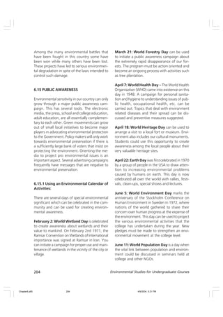 204 Environmental Studies for Undergraduate Courses
Among the many environmental battles that
have been fought in this country some have
been won while many others have been lost.
These projects have led to serious environmen-
tal degradation in spite of the laws intended to
control such damage.
6.15 PUBLIC AWARENESS
Environmental sensitivity in our country can only
grow through a major public awareness cam-
paign. This has several tools. The electronic
media, the press, school and college education,
adult education, are all essentially complemen-
tary to each other. Green movements can grow
out of small local initiatives to become major
players in advocating environmental protection
to the Government. Policy makers will only work
towards environmental preservation if there is
a sufficiently large bank of voters that insist on
protecting the environment. Orienting the me-
dia to project pro environmental issues is an
important aspect. Several advertising campaigns
frequently have messages that are negative to
environmental preservation.
6.15.1 Using an Environmental Calendar of
Activities:
There are several days of special environmental
significant which can be celebrated in the com-
munity and can be used for creating environ-
mental awareness.
February 2: World Wetland Day is celebrated
to create awareness about wetlands and their
value to mankind. On February 2nd 1971, the
Ramsar Convention on Wetlands of International
importance was signed at Ramsar in Iran. You
can initiate a campaign for proper use and main-
tenance of wetlands in the vicinity of the city or
village.
March 21: World Forestry Day can be used
to initiate a public awareness campaign about
the extremely rapid disappearance of our for-
ests. The program must be action oriented and
become an ongoing process with activities such
as tree plantation.
April 7: World Health Day – The World Health
Organisation (WHO) came into existence on this
day in 1948. A campaign for personal sanita-
tion and hygiene to understanding issues of pub-
lic health, occupational health, etc. can be
carried out. Topics that deal with environment
related diseases and their spread can be dis-
cussed and preventive measures suggested.
April 18: World Heritage Day can be used to
arrange a visit to a local fort or museum. Envi-
ronment also includes our cultural monuments.
Students could use this opportunity to create
awareness among the local people about their
very valuable heritage sites.
April 22: Earth Day was first celebrated in 1970
by a group of people in the USA to draw atten-
tion to increasing environmental problems
caused by humans on earth. This day is now
celebrated all over the world with rallies, festi-
vals, clean-ups, special shows and lectures.
June 5: World Environment Day marks the
anniversary of the Stockholm Conference on
Human Environment in Sweden in 1972, where
nations of the world gathered to share their
concern over human progress at the expense of
the environment. This day can be used to project
the various environmental activities that the
college has undertaken during the year. New
pledges must be made to strengthen an envi-
ronmental movement at the college level.
June 11: World Population Day is a day when
the vital link between population and environ-
ment could be discussed in seminars held at
college and other NGOs.
Chapter6.p65 4/9/2004, 5:21 PM
204
 