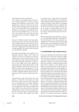 220 Environmental Studies for Undergraduate Courses
Urban poverty and the Environment
The number of poor people living in urban ar-
eas is rapidly increasing. A third of the poor
people in the world live in urban centers. These
people live in hutments in urban slums and suf-
fer from water shortages and unsanitary condi-
tions. In most cases while a slum invariably has
unhygenic surroundings, the dwellings them-
selves are kept relatively clean. It is the ‘com-
mon’ areas used by the community that lacks
the infrastructure to maintain a hygienic envi-
ronment.
During the 1990s countries that have experi-
enced an economic crisis have found that poor
urban dwellers have lost their jobs due to de-
creasing demands for goods, while food prices
have risen. Well paid and consistent jobs are not
as easily available in the urban centers at present
as in the past few decades.
One billion urban people in the world live in in-
adequate housing, mostly in slum areas, the
majority of which are temporary structures.
However, low income groups that live in high
rise buildings can also have high densities and
live in poor unhygienic conditions in certain ar-
eas of cities. Illegal slums often develop on
Government land, along railway tracks, on hill
slopes, riverbanks, marshes, etc. that are unsuit-
able for formal urban development. On the
riverbanks floods can render these poor people
homeless. Adequate legal housing for the ur-
ban poor remains a serious environmental con-
cern.
Urban poverty is even more serious than rural
poverty, as unlike the rural sector, the urban
poor have no direct access to natural resources
such as relatively clean river water, fuelwood
and non wood forest products. The urban poor
can only depend on cash to buy the goods they
need, while in the rural sector they can grow a
substantial part of their own food. Living condi-
tions for the urban poor are frequently worse
than for rural poor. Both outdoor and indoor
air pollution due to high levels of particulate
matter and sulphur dioxide from industrial and
vehicle emissions lead to high death rates from
respiratory diseases. Most efforts are targeted
at outdoor air pollution. Indoor air pollution due
to the use of fuel wood, waste material, coal,
etc. in ‘chulas’ is a major health issue. This can
be reduced by using better designed ‘smoke-
less’ chulas, hoods and chimneys to remove in-
door smoke.
With the growing urban population, a new cri-
sis of unimaginable proportions will develop in
the next few years. Crime rates, terrorism, un-
employment, and serious environmental health
related issues can be expected to escalate. This
can only be altered by stabilizing population
growth on a war footing.
7.3 ENVIRONMENT AND HUMAN HEALTH
Environment related issues that affect our health
have been one of the most important triggers
that have led to creating an increasing aware-
ness of the need for better environmental man-
agement. Changes in our environment induced
by human activities in nearly every sphere of life
have had an influence on the pattern of our
health. The assumption that human progress is
through economic growth is not necessarily true.
We expect urbanization and industrialization to
bring in prosperity, but on the down side, it leads
to diseases related to overcrowding and an in-
adequate quality of drinking water, resulting in
an increase in waterborne diseases such as in-
fective diarrhoea and air borne bacterial diseases
such as tuberculosis. High-density city traffic
leads to an increase in respiratory diseases like
asthma. Agricultural pesticides that enhanced
food supplies during the green revolution have
affected both the farm worker and all of us who
consume the produce. Modern medicine prom-
ised to solve many health problems, especially
associated with infectious diseases through an-
tibiotics, but bacteria found ways to develop
Chapter7.p65 4/9/2004, 5:09 PM
220
 