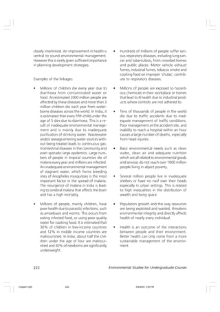 222 Environmental Studies for Undergraduate Courses
closely interlinked. An improvement in health is
central to sound environmental management.
However this is rarely given sufficient importance
in planning development strategies.
Examples of the linkages:
• Millions of children die every year due to
diarrhoea from contaminated water or
food. An estimated 2000 million people are
affected by these diseases and more than 3
million children die each year from water-
borne diseases across the world. In India, it
is estimated that every fifth child under the
age of 5 dies due to diarrhoea. This is a re-
sult of inadequate environmental manage-
ment and is mainly due to inadequate
purification of drinking water. Wastewater
and/or sewage entering water sources with-
out being treated leads to continuous gas-
trointestinal diseases in the community and
even sporadic large epidemics. Large num-
bers of people in tropical countries die of
malaria every year and millions are infected.
An inadequate environmental management
of stagnant water, which forms breeding
sites of Anopheles mosquitoes is the most
important factor in the spread of malaria.
The resurgence of malaria in India is lead-
ing to cerebral malaria that affects the brain
and has a high mortality.
• Millions of people, mainly children, have
poor health due to parasitic infections, such
as amoebiasis and worms. This occurs from
eating infected food, or using poor quality
water for cooking food. It is estimated that
36% of children in low-income countries
and 12% in middle income countries are
malnourished. In India, about half the chil-
dren under the age of four are malnour-
ished and 30% of newborns are significantly
underweight.
• Hundreds of millions of people suffer seri-
ous respiratory diseases, including lung can-
cer and tuberculosis, from crowded homes
and public places. Motor vehicle exhaust
fumes, industrial fumes, tobacco smoke and
cooking food on improper ‘chulas’, contrib-
ute to respiratory diseases.
• Millions of people are exposed to hazard-
ous chemicals in their workplace or homes
that lead to ill health due to industrial prod-
ucts where controls are not adhered to.
• Tens of thousands of people in the world
die due to traffic accidents due to inad-
equate management of traffic conditions.
Poor management at the accident site, and
inability to reach a hospital within an hour
causes a large number of deaths, especially
from head injuries.
• Basic environmental needs such as clean
water, clean air and adequate nutrition
which are all related to environmental goods
and services do not reach over 1000 million
people living in abject poverty.
• Several million people live in inadequate
shelters or have no roof over their heads
especially in urban settings. This is related
to high inequalities in the distribution of
wealth and living space.
• Population growth and the way resources
are being exploited and wasted, threatens
environmental integrity and directly affects
health of nearly every individual.
• Health is an outcome of the interactions
between people and their environment.
Better health can only come from a more
sustainable management of the environ-
ment.
Chapter7.p65 4/9/2004, 5:09 PM
222
 