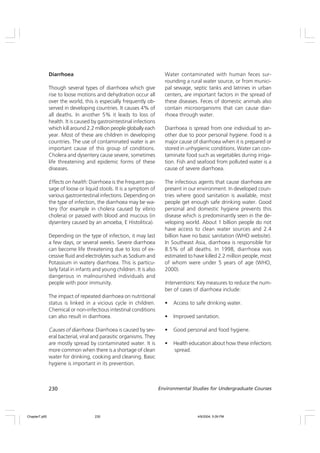 230 Environmental Studies for Undergraduate Courses
Diarrhoea
Though several types of diarrhoea which give
rise to loose motions and dehydration occur all
over the world, this is especially frequently ob-
served in developing countries. It causes 4% of
all deaths. In another 5% it leads to loss of
health. It is caused by gastrointestinal infections
which kill around 2.2 million people globally each
year. Most of these are children in developing
countries. The use of contaminated water is an
important cause of this group of conditions.
Cholera and dysentery cause severe, sometimes
life threatening and epidemic forms of these
diseases.
Effects on health: Diarrhoea is the frequent pas-
sage of loose or liquid stools. It is a symptom of
various gastrointestinal infections. Depending on
the type of infection, the diarrhoea may be wa-
tery (for example in cholera caused by vibrio
cholera) or passed with blood and mucous (in
dysentery caused by an amoeba, E Histolitica).
Depending on the type of infection, it may last
a few days, or several weeks. Severe diarrhoea
can become life threatening due to loss of ex-
cessive fluid and electrolytes such as Sodium and
Potassium in watery diarrhoea. This is particu-
larly fatal in infants and young children. It is also
dangerous in malnourished individuals and
people with poor immunity.
The impact of repeated diarrhoea on nutritional
status is linked in a vicious cycle in children.
Chemical or non-infectious intestinal conditions
can also result in diarrhoea.
Causes of diarrhoea: Diarrhoea is caused by sev-
eral bacterial, viral and parasitic organisms. They
are mostly spread by contaminated water. It is
more common when there is a shortage of clean
water for drinking, cooking and cleaning. Basic
hygiene is important in its prevention.
Water contaminated with human feces sur-
rounding a rural water source, or from munici-
pal sewage, septic tanks and latrines in urban
centers, are important factors in the spread of
these diseases. Feces of domestic animals also
contain microorganisms that can cause diar-
rhoea through water.
Diarrhoea is spread from one individual to an-
other due to poor personal hygiene. Food is a
major cause of diarrhoea when it is prepared or
stored in unhygienic conditions. Water can con-
taminate food such as vegetables during irriga-
tion. Fish and seafood from polluted water is a
cause of severe diarrhoea.
The infectious agents that cause diarrhoea are
present in our environment. In developed coun-
tries where good sanitation is available, most
people get enough safe drinking water. Good
personal and domestic hygiene prevents this
disease which is predominantly seen in the de-
veloping world. About 1 billion people do not
have access to clean water sources and 2.4
billion have no basic sanitation (WHO website).
In Southeast Asia, diarrhoea is responsible for
8.5% of all deaths. In 1998, diarrhoea was
estimated to have killed 2.2 million people, most
of whom were under 5 years of age (WHO,
2000).
Interventions: Key measures to reduce the num-
ber of cases of diarrhoea include:
• Access to safe drinking water.
• Improved sanitation.
• Good personal and food hygiene.
• Health education about how these infections
spread.
Chapter7.p65 4/9/2004, 5:09 PM
230
 