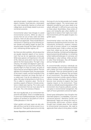 239
Human Population and the Environment
agricultural experts, irrigation planners, mining
experts, foresters, forest planners, industrialists
and, most importantly, teachers at school and
college level, are all closely related to pro envi-
ronmental outcomes.
Environmental values have linkages to varied
environmental concerns. While we value re-
sources that we use as food, water and other
products, there are also environmental services
that we must appreciate. These include Nature’s
mechanisms in cleaning up air by removing car-
bon dioxide and adding oxygen by plant life,
recycling water through the water cycle of na-
ture, maintaining climate regimes, etc.
But there are other aesthetic, ethical values that
are equally important aspects of our environ-
ment that we do not appreciate consciously.
While every species is of importance in the web
of life, there are some which man has come to
admire for their beauty alone. The tiger’s mag-
nificence, the whale and elephant’s giant size,
the intelligence of our cousins the primates, the
graceful flight of a flock of cranes, are parts of
nature that we cannot help but admire. The lush
splendor of an evergreen forest, the great power
of the ocean’s waves, and the tranquility of the
Himalayan mountains are things that each of
us values even if we do not experience it our-
selves. We value its being there on Earth for us.
This is called its ‘existance value’. The list of
wondrous aspects of Nature’s intricate connec-
tions is indeed awe-inspiring. This is also a part
of our environment that we must value for its
own sake. This is the oneness of Nature.
We must equally look at our environment be-
yond the wild sphere. There is incredible beauty
in some man-modified landscapes, the coloured
patterns of farmland or the greens of a tea or
coffee plantation in the hills.
Urban gardens and open space are also valu-
able and thus must be of prime concern to ur-
ban planners. These green spaces act as not only
the lungs of a city, but also provide much needed
psychological support. The mental peace and
relaxation provided by such areas needs to be
valued, although it is difficult to put a price tag
on these values. Nevertheless, these centers of
peace and tranquility give urban dwellers an
opportunity to balance their highly man-modi-
fied environments with the splash of green of a
garden space.
Environmental values must also stress on the
importance of preserving ancient structures. The
characteristic architecture, sculpture, artworks
and crafts of ancient cultures is an invaluable
environmental asset. It tells us where we have
come from, where we are now, and perhaps
where we should go. Architectural heritage goes
beyond preserving old buildings, to conserving
whole traditional landscapes in rural areas and
streetscapes in urban settings. Unless we learn
to value these landscapes, they will disappear
and our heritage will be lost.
As environmentally conscious individuals we
need to develop a sense of values that are linked
with a better and more sustainable way of life
for all people. There are several positive as well
as negative aspects of behavior that are linked
to our environment. The positive feelings that
support environment include a value for Nature,
cultures, heritage, and equity. We also need to
become more sensitive to aspects that have
negative impacts on the environment. These
include our attitude towards degradation of the
environment, loss of species, pollution, poverty,
corruption in environmental management, the
rights of future generations and animal rights.
Several great philosophers have thoughts that
have been based on, or embedded, in pro envi-
ronmental behavior. Mahatma Gandhi and
Rabindranath Tagore are among the many in-
ternationally well-known scholars whose
thought have included values that are related
to environmental consciousness. We need to
appreciate these values to bring about a better
Chapter7.p65 4/9/2004, 5:09 PM
239
 