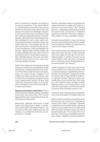 246 Environmental Studies for Undergraduate Courses
which is caused by a parasite transmitted to
humans by mosquitoes. It has proved difficult
to control because mosquitoes have become
resistant to insecticides used against them and
because the parasite has developed resistance
in some areas to the cheap and effective drugs
that used to provide good protection in the past.
However, alternative newer drug therapies have
been developed for use in areas where resis-
tant parasites are found. In India the disease was
nearly wiped out a few decades ago but has
now re-emerged in many parts of the country.
Correct management could save 500,000 lives
per year. Approximately 700,000 children die
of malaria globally each year, most of them in
sub-Saharan Africa. Young children are particu-
larly vulnerable because they have not devel-
oped the partial immunity that results from
surviving repeated infections.
Deaths from malaria can be reduced by several
measures, including encouraging parents to seek
prompt care, accurate assessment of the condi-
tion of the child, prompt treatment with appro-
priate anti-malarial drugs, recognition and
treatment of other co-existing conditions, such
as malnutrition and anaemia, and prevention by
using mosquito-proof bednets. Because fever
may be the only sign of malaria, it can be diffi-
cult to distinguish it from other potentially life-
threatening conditions.
Poverty-environment-malnutrition: There is
a close association between poverty, a degraded
environment, and malnutrition. This is further
aggravated by a lack of awareness on how chil-
dren become malnourished.
Malnutrition: Although malnutrition is rarely
listed as the direct cause of death, it contrib-
utes to about half of all childhood deaths. Lack
of access to food, poor feeding practices and
infection, or a combination of the two, are ma-
jor factors in mortality.
Infection, particularly frequent or persistent di-
arrhoea, pneumonia, measles and malaria, un-
dermines nutritional status. Poor feeding
practices - inadequate breastfeeding, providing
the wrong foods, giving food in insufficient
quantities, contribute to malnutrition. Malnour-
ished children are more vulnerable to disease.
Promoting breastfeeding, improving feeding
practices, and providing micronutrient supple-
ments routinely for children who need them are
measures that reduce mortality.
The nutritional status and feeding practices of
every child under two years of age, and those
with a low weight for their age must be inten-
sively managed. Counseling of parents on the
correct foods for each age group and helping
them to overcome various feeding problems is
an essential health care measure.
Children between 6 months and 2 years of age
are at increased risk of malnutrition when there
is a transition between breastfeeding and shar-
ing fully in the family diet. Changing family hab-
its and the kinds of food offered to children is
an important measure. Talking to mothers indi-
vidually about home care and their child’s feed-
ing, with relatively simple changes to better
feeding practices, such as helping them to eat
rather than leaving them to fend for themselves,
can ensure that a child gets enough to eat.
A minor increase in breastfeeding could prevent
up to 10% of all deaths of children under five:
When mothers breastfeed exclusively during at
least the first four months and, if possible, six
months of life, there is a decrease in episodes
of diarrhoea and, to a lesser extent, respiratory
infections. Even small amounts of water-based
drinks decreases breastmilk intake and lead to
lowered weight gain. This increases the risk of
diarrhoea. Continuing to breastfeed up to two
years of age, in addition to giving complemen-
Chapter7.p65 4/9/2004, 5:09 PM
246
 
