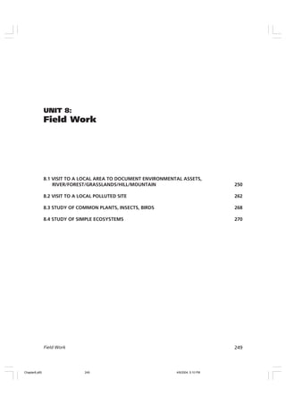 249
Field Work
UNIT 8:
Field Work
8.1 VISIT TO A LOCAL AREA TO DOCUMENT ENVIRONMENTAL ASSETS,
RIVER/FOREST/GRASSLANDS/HILL/MOUNTAIN 250
8.2 VISIT TO A LOCAL POLLUTED SITE 262
8.3 STUDY OF COMMON PLANTS, INSECTS, BIRDS 268
8.4 STUDY OF SIMPLE ECOSYSTEMS 270
Chapter8.p65 4/9/2004, 5:10 PM
249
 