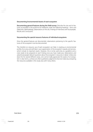 253
Field Work
Documenting Environmental Assets of each ecosystem
Documenting general features during the field survey: Describe the site and its fea-
tures as provided in the proforma for fieldwork under the following headings – Aims and
Objectives, Methodology, Observations on the site, Findings of interviews with local people,
Results and Conclusions.
Documenting the special resource features of individual ecosystems
Once the general features are documented, observations pertaining to the specific fea-
tures of the ecosystem must be documented.
The checklist on resource use of each ecosystem can help in creating an environmental
profile of an area and will help in your appreciation of the ecosystem’s goods and services,
which include its important assets. However, this is to be used only as a guideline and a
note needs to be prepared on each finding once you have made your observations and
asked local people relevant questions about the ecosystem’s resources in detail. Unless one
does this for several different areas, one cannot really appreciate the assets of an ecosys-
tem in clear terms, as these are often qualitative judgements that one makes by comparing
the resources available in the study area with many others.
Chapter8.p65 4/9/2004, 5:10 PM
253
 
