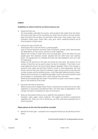 256 Environmental Studies for Undergraduate Courses
FOREST
Guidelines on what to look for on forest resource use:
• Assessing forest use:
Ask local people, especially the women, what products they collect from the forest.
Document what they use for household use, those that are sold in the local market-
place and those that are taken out and sold to other areas. Fruits, leaves, roots, nuts,
fuelwood, timber, grass, honey, fiber, cane, gum, resins, medicinal products are all
forest products of great value.
• Looking for signs of forest use:
Several signs tell us how the forest is used by people.
Look for human footprints and hoof marks of domestic animals, which demonstrates
the dependence of man and his animals on forest vegetation.
Observe the number of cattle tracks and cow dung piles, which tell where the local
people graze their domestic animals. Specially look for cattle tracks near watering
places. The zigzag paths on a hillslope that have very little vegetation cover are a sign
of overgrazing.
People cut the branches of the trees and shrubs for fuel wood. The amount of cut
stumps of branches can be used to assess the level of utilisation. If the forest is seri-
ously lopped all around, the forest clearly appears degraded. Most of the energy re-
quired to cook meals and heat their homes in winter is forest dependent. Ask local
women how far they must travel for fuelwood. Larger stumps of tree trunks show the
number of poles used for building houses, or that have been felled and sold as timber.
Observe the environment in a neighbouring village. Look for the various products used
by the people, or marketed by them, which they get from the forest.
Where do local people get their water? The presence of water in the streams is depen-
dant on the existence of the forest.
• Document the level of forest loss:
Observe areas around villages where forest is overused and contrast this to the intact
vegetation of Sanctuaries and National Parks. Are there signs of degradation of the
canopy, formation of wasteland or signs of soil erosion?
• What are the products that you use in daily life that originate in forests?
Examples: water, paper, wood, medicines. The oxygen we breathe is produced by
vegetation etc. Draw up a list of articles you use that could have originated from a
forest ecosystem.
Observations on the site that should be recorded:
• Identify the forest type – evergreen/ semi evergreen/ deciduous/ dry deciduous/ thorn
forest.
Chapter8.p65 4/9/2004, 5:10 PM
256
 