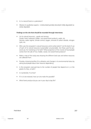 257
Field Work
• Is it a natural forest or a plantation?
• Observe its qualitative aspects – Undisturbed/ partially disturbed/ mildly degraded/ se-
verely degraded.
Findings on the site that should be recorded through interviews:
• List its natural resources – goods and services.
Goods- food, fuelwood, fodder, non-wood forest products, water, etc.
Services- water regime, climate control, oxygen, removal of carbon dioxide, nitrogen
cycle, etc.
• Who uses the ecosystem’s natural resources and to what extent? List the level of use
of each of its natural resources (sustainable/ unsustainable). Are these used for per-
sonal use, for marketing or for both? What proportion of the income of local people
comes from the sale of fruit, fodder, wood, non-wood forest products?
• Make a map of the study area showing the different land uses and where resources
are collected from.
• Provide a historical profile of its utilisation and changes in its environmental status by
asking local people about their resource dependency.
• Is the ecosystem overused due to the number of people that depend on it, or the
greed of a few, or both?
• Is it protected, if so how?
• If it is to be restored, how can one make this possible?
• What forest produce do you use in your day to day life?
Chapter8.p65 4/9/2004, 5:10 PM
257
 