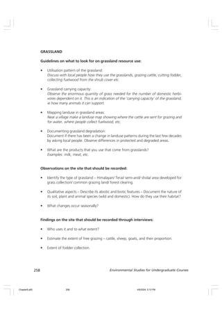 258 Environmental Studies for Undergraduate Courses
GRASSLAND
Guidelines on what to look for on grassland resource use:
• Utilisation pattern of the grassland:
Discuss with local people how they use the grasslands, grazing cattle, cutting fodder,
collecting fuelwood from the shrub cover etc.
• Grassland carrying capacity:
Observe the enormous quantity of grass needed for the number of domestic herbi-
vores dependent on it. This is an indication of the ‘carrying capacity’ of the grassland,
ie how many animals it can support.
• Mapping landuse in grassland areas:
Near a village make a landuse map showing where the cattle are sent for grazing and
for water, where people collect fuelwood, etc.
• Documenting grassland degradation:
Document if there has been a change in landuse patterns during the last few decades
by asking local people. Observe differences in protected and degraded areas.
• What are the products that you use that come from grasslands?
Examples: milk, meat, etc.
Observations on the site that should be recorded:
• Identify the type of grassland – Himalayan/ Terai/ semi-arid/ shola/ area developed for
grass collection/ common grazing land/ forest clearing.
• Qualitative aspects – Describe its abiotic and biotic features – Document the nature of
its soil, plant and animal species (wild and domestic). How do they use their habitat?
• What changes occur seasonally?
Findings on the site that should be recorded through interviews:
• Who uses it and to what extent?
• Estimate the extent of free grazing – cattle, sheep, goats, and their proportion.
• Extent of fodder collection.
Chapter8.p65 4/9/2004, 5:10 PM
258
 
