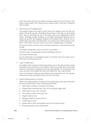 278 Environmental Studies for Undergraduate Courses
packs. Omnivorous birds such as hawks and eagles swoop down from the sky on their
quarry at great speed. Even though they are superb hunters, their prey is frequently
able to escape.
• Searching for camouflaged species:
The beautiful stripes of the tiger and the rings of the leopard match the light and
shade in the forest and thus camouflage these animals so that they cannot be easily
seen. They can sometimes be only a few paces away in the undergrowth and yet
remain completely invisible. Predators such as tigers and leopards frequently see us
before we see them and disappear stealthily into the deeper forest. However we can
observe their pug marks on the forest floor. It is exciting to see a fresh pugmark in the
forest. It tells a tale. The track if fresh can end up at a sleeping tiger or a leopard!
The colour of moths is similar to that of the brown tree bark on which they rest during
the day.
Chameleons change their colour to suit their surroundings.
The green colour of grasshoppers matches the foliage they live in.
Stick insects look like twigs.
Look for other signs of camouflaged species in the forest. Each has a reason and is
linked with evolutionary processes.
• Study of wildlife signs:
The wildlife of the forest leaves behind several signs even if we cannot see the animals
themselves. Each animal has its own footprint, which can be identified. Animals also
leave their characteristic droppings that can be easily identified. Thus these signs in the
forest can tell us which species live there and indicate their day to day activities.
Listen to the birdcalls. There are many different kinds of beautiful calls. This indicates
that there are many more birds than we can see in the forest.
• Observe feeding patterns of animals:
Observe the feeding patterns of forest animals unobtrusively. Learn about those that
we cannot observe easily. Some of these are given below:
• Tigers feed on sambhar, chital deer and monkeys.
• Leopards feed on barking deer, hare, and occasionally village cattle.
• Jackals feed on hare, mice, and birds.
• The Jungle cat feeds on hare and mice.
• Pangolins feed on ants.
• Mongoose feeds on snakes and mice.
• Cheetal feed on grass.
• Sambar feed on grass, young leaves and fruit of shrubs and trees.
• Barking deer feed on fruit and leaf buds.
Chapter8.p65 4/9/2004, 5:10 PM
278
 