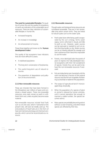 22 Environmental Studies for Undergraduate Courses
The need for sustainable lifestyles: The qual-
ity of human life and the quality of ecosystems
on earth are indicators of the sustainable use of
resources. There are clear indicators of sustain-
able lifestyles in human life.
• Increased longevity
• An increase in knowledge
• An enhancement of income.
These three together are known as the ‘Human
development index’.
The quality of the ecosystems have indicators
that are more difficult to assess.
• A stabilized population.
• The long term conservation of biodiversity.
• The careful long-term use of natural re-
sources.
• The prevention of degradation and pollu-
tion of the environment.
2.2.2 Non-renewable resources
These are minerals that have been formed in
the lithosphere over millions of years and con-
stitute a closed system. These non-renewable
resources, once used, remain on earth in a dif-
ferent form and, unless recycled, become waste
material.
Non-renewable resources include fossil fuels
such as oil and coal, which if extracted at the
present rate, will soon be totally used up. The
end products of fossil fuels are in the form of
heat and mechanical energy and chemical com-
pounds, which cannot be reconstituted as a re-
source.
2.2.3 Renewable resources
Though water and biological living resources are
considered renewable. They are in fact renew-
able only within certain limits. They are linked
to natural cycles such as the water cycle.
• Fresh water (even after being used) is evapo-
rated by the sun’s energy, forms water
vapour and is reformed in clouds and falls
to earth as rain. However, water sources
can be overused or wasted to such an ex-
tent that they locally run dry. Water sources
can be so heavily polluted by sewage and
toxic substances that it becomes impossible
to use the water.
• Forests, once destroyed take thousands of
years to regrow into fully developed natu-
ral ecosystems with their full complement
of species. Forests thus can be said to be-
have like non-renewable resources if over-
used.
• Fish are today being over-harvested until the
catch has become a fraction of the original
resource and the fish are incapable of breed-
ing successfully to replenish the population.
• The output of agricultural land if misman-
aged drops drastically.
• When the population of a species of plant
or animal is reduced by human activities,
until it cannot reproduce fast enough to
maintain a viable number, the species be-
comes extinct.
• Many species are probably becoming extinct
without us even knowing, and other linked
species are affected by their loss.
Chapter2.p65 4/9/2004, 5:07 PM
22
 