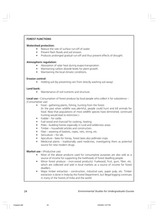 24 Environmental Studies for Undergraduate Courses
FOREST FUNCTIONS
Watershed protection:
• Reduce the rate of surface run-off of water.
• Prevent flash floods and soil erosion.
• Produces prolonged gradual run-off and thus prevent effects of drought.
Atmospheric regulation:
• Absorption of solar heat during evapo-transpiration.
• Maintaining carbon dioxide levels for plant growth.
• Maintaining the local climatic conditions.
Erosion control:
• Holding soil (by preventing rain from directly washing soil away).
Land bank:
• Maintenance of soil nutrients and structure.
Local use - Consumption of forest produce by local people who collect it for subsistence –
(Consumptive use)
• Food - gathering plants, fishing, hunting from the forest.
(In the past when wildlife was plentiful, people could hunt and kill animals for
food. Now that populations of most wildlife species have diminished, continued
hunting would lead to extinction.)
• Fodder - for cattle.
• Fuel wood and charcoal for cooking, heating.
• Poles - building homes especially in rural and wilderness areas.
• Timber – household articles and construction.
• Fiber - weaving of baskets, ropes, nets, string, etc.
• Sericulture – for silk.
• Apiculture - bees for honey, forest bees also pollinate crops.
• Medicinal plants - traditionally used medicines, investigating them as potential
source for new modern drugs.
Market use - (Productive use)
• Most of the above products used for consumptive purposes are also sold as a
source of income for supporting the livelihoods of forest dwelling people.
• Minor forest produce - (non-wood products): Fuelwood, fruit, gum, fiber, etc.
which are collected and sold in local markets as a source of income for forest
dwellers.
• Major timber extraction - construction, industrial uses, paper pulp, etc. Timber
extraction is done in India by the Forest Department, but illegal logging continues
in many of the forests of India and the world.
Chapter2.p65 4/9/2004, 5:07 PM
24
 