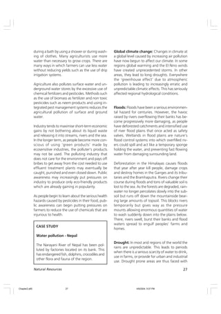 27
Natural Resources
during a bath by using a shower or during wash-
ing of clothes. Many agriculturists use more
water than necessary to grow crops. There are
many ways in which farmers can use less water
without reducing yields such as the use of drip
irrigation systems.
Agriculture also pollutes surface water and un-
derground water stores by the excessive use of
chemical fertilizers and pesticides. Methods such
as the use of biomass as fertilizer and non toxic
pesticides such as neem products and using in-
tegrated pest management systems reduces the
agricultural pollution of surface and ground
water.
Industry tends to maximise short-term economic
gains by not bothering about its liquid waste
and releasing it into streams, rivers and the sea.
In the longer term, as people become more con-
scious of using ‘green products’ made by
ecosensitive industries, the polluter’s products
may not be used. The polluting industry that
does not care for the environment and pays off
bribes to get away from the cost needed to use
effluent treatment plants may eventually be
caught, punished and even closed down. Public
awareness may increasingly put pressures on
industry to produce only eco-friendly products
which are already gaining in popularity.
As people begin to learn about the serious health
hazards caused by pesticides in their food, pub-
lic awareness can begin putting pressures on
farmers to reduce the use of chemicals that are
injurious to health.
Global climate change: Changes in climate at
a global level caused by increasing air pollution
have now begun to affect our climate. In some
regions global warming and the El Nino winds
have created unprecedented storms. In other
areas, they lead to long droughts. Everywhere
the ‘greenhouse effect’ due to atmospheric
pollution is leading to increasingly erratic and
unpredictable climatic effects. This has seriously
affected regional hydrological conditions.
Floods: Floods have been a serious environmen-
tal hazard for centuries. However, the havoc
raised by rivers overflowing their banks has be-
come progressively more damaging, as people
have deforested catchments and intensified use
of river flood plains that once acted as safety
valves. Wetlands in flood plains are nature’s
flood control systems into which overfilled riv-
ers could spill and act like a temporary sponge
holding the water, and preventing fast flowing
water from damaging surrounding land.
Deforestation in the Himalayas causes floods
that year after year kill people, damage crops
and destroy homes in the Ganges and its tribu-
taries and the Bramhaputra. Rivers change their
course during floods and tons of valuable soil is
lost to the sea. As the forests are degraded, rain-
water no longer percolates slowly into the sub-
soil but runs off down the mountainside bear-
ing large amounts of topsoil. This blocks rivers
temporarily but gives way as the pressure
mounts allowing enormous quantities of water
to wash suddenly down into the plains below.
There, rivers swell, burst their banks and flood
waters spread to engulf peoples’ farms and
homes.
Drought: In most arid regions of the world the
rains are unpredictable. This leads to periods
when there is a serious scarcity of water to drink,
use in farms, or provide for urban and industrial
use. Drought prone areas are thus faced with
CASE STUDY
Water pollution - Nepal
The Narayani River of Nepal has been pol-
luted by factories located on its bank. This
has endangered fish, dolphins, crocodiles and
other flora and fauna of the region.
Chapter2.p65 4/9/2004, 5:07 PM
27
 