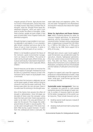 28 Environmental Studies for Undergraduate Courses
irregular periods of famine. Agriculturists have
no income in these bad years, and as they have
no steady income, they have a constant fear of
droughts. India has ‘Drought Prone Areas De-
velopment Programs’, which are used in such
areas to buffer the effects of droughts. Under
these schemes, people are given wages in bad
years to build roads, minor irrigation works and
plantation programs.
Drought has been a major problem in our coun-
try especially in arid regions. It is an unpredict-
able climatic condition and occurs due to the
failure of one or more monsoons. It varies in
frequency in different parts of our country.
While it is not feasible to prevent the failure of
the monsoon, good environmental manage-
ment can reduce its ill effects. The scarcity of
water during drought years affects homes, ag-
riculture and industry. It also leads to food short-
ages and malnutrition which especially affects
children.
Several measures can be taken to minimise the
serious impacts of a drought. However this must
be done as a preventive measure so that if the
monsoons fail its impact on local people’s lives
is minimised.
In years when the monsoon is adequate, we use
up the good supply of water without trying to
conserve it and use the water judiciously. Thus
during a year when the rains are poor, there is
no water even for drinking in the drought area.
One of the factors that worsens the effect of
drought is deforestation. Once hill slopes are
denuded of forest cover the rainwater rushes
down the rivers and is lost. Forest cover permits
water to be held in the area permitting it to
seep into the ground. This charges the under-
ground stores of water in natural aquifers. This
can be used in drought years if the stores have
been filled during a good monsoon. If water
from the underground stores is overused, the
water table drops and vegetation suffers. This
soil and water management and afforestation
are long-term measures that reduce the impact
of droughts.
Water for Agriculture and Power Genera-
tion: India’s increasing demand for water for
intensive irrigated agriculture, for generating
electricity, and for consumption in urban and
industrial centers, has been met by creating large
dams. Irrigated areas increased from 40 million
ha. in 1900 to 100 million ha. in 1950 and to
271 million ha. by 1998. Dams support 30 to
40% of this area.
Although dams ensure a year round supply of
water for domestic use, provide extra water for
agriculture, industry, hydropower generation,
they have several serious environmental prob-
lems. They alter river flows, change nature’s
flood control mechanisms such as wetlands and
flood plains, and destroy the lives of local people
and the habitats of wild plant and animal spe-
cies.
Irrigation to support cash crops like sugarcane
produces an unequal distribution of water. Large
landholders on the canals get the lion’s share of
water, while poor, small farmers get less and
are seriously affected.
Sustainable water management: ‘Save wa-
ter’ campaigns are essential to make people
everywhere aware of the dangers of water scar-
city. A number of measures need to be taken
for the better management of the world’s wa-
ter resources. These include measures such as:
• Building several small reservoirs instead of
few mega projects.
• Develop small catchment dams and protect
wetlands.
Chapter2.p65 4/9/2004, 5:07 PM
28
 