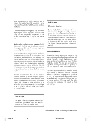 38 Environmental Studies for Undergraduate Courses
smog problems due to traffic, has been able to
reduce this health hazard by changing a large
number of its vehicles to CNG, which contains
methane.
Dependence on dwindling fossil fuel resources,
especially oil, results in political tension, insta-
bility and war. At present 65 percent of the
world’s oil reserves are located in the Middle
East.
Coal and its environmental impacts: Coal is
the world’s single largest contributor of green
house gases and is one of the most important
causes of global warming.
Many coal-based power generation plants are
not fitted with devices such as electrostatic pre-
cipitators to reduce emissions of suspended par-
ticulate matter (SPM) which is a major contribu-
tor to air pollution. Burning coal also produces
oxides of sulphur and nitrogen which, combined
with water vapour, lead to ‘acid rain’. This kills
forest vegetation, and damages architectural
heritage sites, pollutes water and affects human
health.
Thermal power stations that use coal produce
waste in the form of ‘fly ash’. Large dumps are
required to dispose off this waste material, while
efforts have been made to use it for making
bricks. The transport of large quantities of fly
ash and its eventual dumping are costs that have
to be included in calculating the cost-benefits
of thermal power.
CASE STUDY
Oil related disasters
During the Gulf War, oil installations burned
for weeks polluting the air with poisonous
gasses. The fires wasted 5 million barrels of
oil and produced over a million tons of air-
borne pollutants, including sulphur dioxide,
a major cause of acid rain. The gases moved
to a height of 3km and spread as far as In-
dia. Oil also polluted coastlines, killing birds
and fish.
CASE STUDY
The Exxon Valdez was wrecked in Prince Wil-
liam Sound in Alaska in 1989 and polluted
large parts of the surrounding seas.
Renewable energy
Renewable energy systems use resources that
are constantly replaced and are usually less pol-
luting. Examples include hydropower, solar,
wind, and geothermal (energy from the heat
inside the earth). We also get renewable en-
ergy from burning trees and even garbage as
fuel and processing other plants into biofuels.
One day, all our homes may get their energy
from the sun or the wind. Your car’s gas tank
will use biofuel. Your garbage might contribute
to your city’s energy supply. Renewable energy
technologies will improve the efficiency and cost
of energy systems. We may reach the point
when we may no longer rely mostly on fossil
fuel energy.
Chapter2.p65 4/9/2004, 5:07 PM
38
 