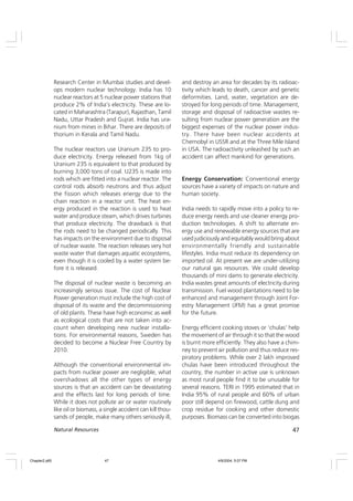 47
Natural Resources
Research Center in Mumbai studies and devel-
ops modern nuclear technology. India has 10
nuclear reactors at 5 nuclear power stations that
produce 2% of India’s electricity. These are lo-
cated in Maharashtra (Tarapur), Rajasthan, Tamil
Nadu, Uttar Pradesh and Gujrat. India has ura-
nium from mines in Bihar. There are deposits of
thorium in Kerala and Tamil Nadu.
The nuclear reactors use Uranium 235 to pro-
duce electricity. Energy released from 1kg of
Uranium 235 is equivalent to that produced by
burning 3,000 tons of coal. U235 is made into
rods which are fitted into a nuclear reactor. The
control rods absorb neutrons and thus adjust
the fission which releases energy due to the
chain reaction in a reactor unit. The heat en-
ergy produced in the reaction is used to heat
water and produce steam, which drives turbines
that produce electricity. The drawback is that
the rods need to be changed periodically. This
has impacts on the environment due to disposal
of nuclear waste. The reaction releases very hot
waste water that damages aquatic ecosystems,
even though it is cooled by a water system be-
fore it is released.
The disposal of nuclear waste is becoming an
increasingly serious issue. The cost of Nuclear
Power generation must include the high cost of
disposal of its waste and the decommissioning
of old plants. These have high economic as well
as ecological costs that are not taken into ac-
count when developing new nuclear installa-
tions. For environmental reasons, Sweden has
decided to become a Nuclear Free Country by
2010.
Although the conventional environmental im-
pacts from nuclear power are negligible, what
overshadows all the other types of energy
sources is that an accident can be devastating
and the effects last for long periods of time.
While it does not pollute air or water routinely
like oil or biomass, a single accident can kill thou-
sands of people, make many others seriously ill,
and destroy an area for decades by its radioac-
tivity which leads to death, cancer and genetic
deformities. Land, water, vegetation are de-
stroyed for long periods of time. Management,
storage and disposal of radioactive wastes re-
sulting from nuclear power generation are the
biggest expenses of the nuclear power indus-
try. There have been nuclear accidents at
Chernobyl in USSR and at the Three Mile Island
in USA. The radioactivity unleashed by such an
accident can affect mankind for generations.
Energy Conservation: Conventional energy
sources have a variety of impacts on nature and
human society.
India needs to rapidly move into a policy to re-
duce energy needs and use cleaner energy pro-
duction technologies. A shift to alternate en-
ergy use and renewable energy sources that are
used judiciously and equitably would bring about
environmentally friendly and sustainable
lifestyles. India must reduce its dependency on
imported oil. At present we are under-utilizing
our natural gas resources. We could develop
thousands of mini dams to generate electricity.
India wastes great amounts of electricity during
transmission. Fuel wood plantations need to be
enhanced and management through Joint For-
estry Management (JFM) has a great promise
for the future.
Energy efficient cooking stoves or ‘chulas’ help
the movement of air through it so that the wood
is burnt more efficiently. They also have a chim-
ney to prevent air pollution and thus reduce res-
piratory problems. While over 2 lakh improved
chulas have been introduced throughout the
country, the number in active use is unknown
as most rural people find it to be unusable for
several reasons. TERI in 1995 estimated that in
India 95% of rural people and 60% of urban
poor still depend on firewood, cattle dung and
crop residue for cooking and other domestic
purposes. Biomass can be converted into biogas
Chapter2.p65 4/9/2004, 5:07 PM
47
 