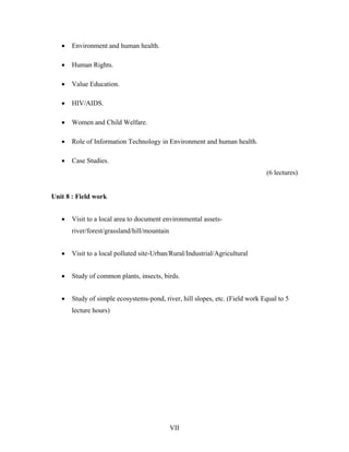 VII
• Environment and human health.
• Human Rights.
• Value Education.
• HIV/AIDS.
• Women and Child Welfare.
• Role of Information Technology in Environment and human health.
• Case Studies.
(6 lectures)
Unit 8 : Field work
• Visit to a local area to document environmental assets-
river/forest/grassland/hill/mountain
• Visit to a local polluted site-Urban/Rural/Industrial/Agricultural
• Study of common plants, insects, birds.
• Study of simple ecosystems-pond, river, hill slopes, etc. (Field work Equal to 5
lecture hours)
 